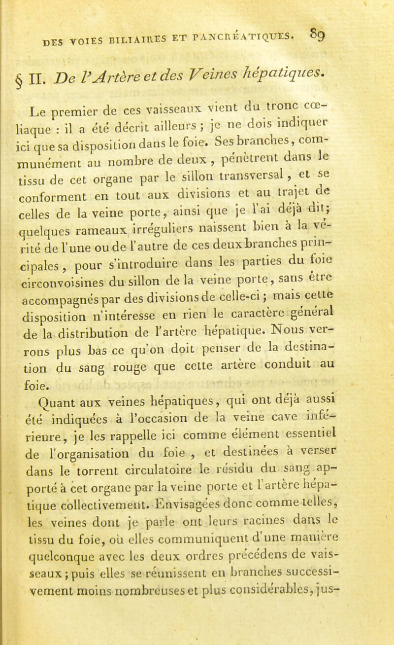 § II. De r Artère et des Veines hépatiques. Le premier de ces vaisseaux vient du tronc cœ- liaque : il a été décrit ailleurs ; je ne dois indiquer ici que sa disposition dans le foie. Ses branches, com- munément au nombre de deux , pénètrent dans le tissu de cet organe par le sillon transversal, et se conforment en tout aux divisions et au trajet de celles de la veine porte, ainsi que je l'ai déjà dit; quelques rameaux irréguliers naissent bien à la vé- rité de l'une ou de l'autre de ces deuxbranches prin- cipales , pour s'introduire dans les parties du foie circonvoisines du sillon delà veine porte, sans être accompagnés par des divisions de celle-ci ; mais cette disposition n'intéresse en rien le caractère général de la distribution de l'artère hépatique. Nous ver- rons plus bas ce qu'on doit penser de la destina- lion du sang rouge que celte artère conduit au foie. Quant aux veines hépatiques, qui ont déjà aussi été indiquées à l'occasion de la veine cave infé^ rieure, je les rappelle ici comme élément essentiel de l'organisation du foie , et destinées à verser dans le torrent circulatoire le résidu du sang ap- , porté à cet organe par la veine porte et L'artère hépa- tique collectivement. Envisagées donc comme telles, les veines dont je parle ont leurs racines dans le tissu du foie, oii elles communiquent d'une manière quelconque avec les deux ordres précédens de vais- seaux; puis elles se réunissent en branches successi- vement moins nombreuses et plus considérables, jus-