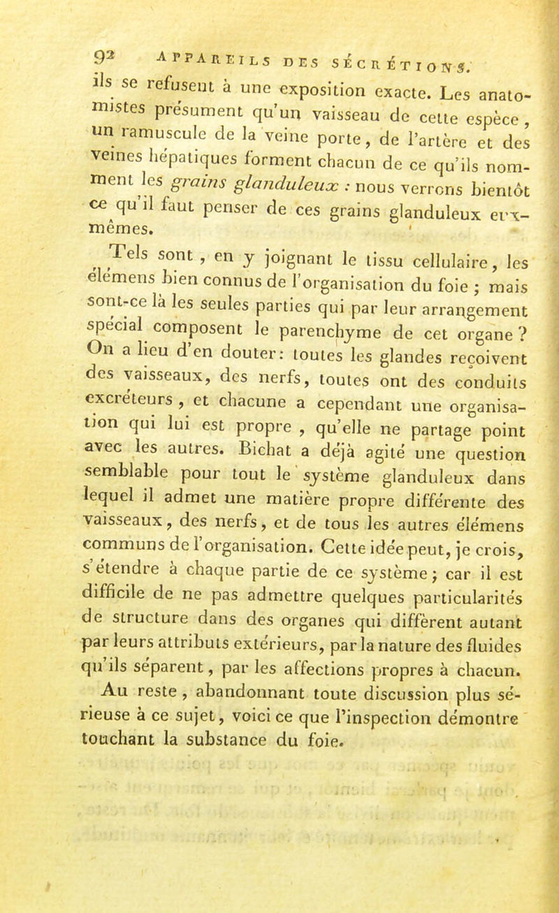 ils se refusent à une exposition exacte. Les anato- mistes présument qu'un vaisseau de celte espèce, un ramuscule de la veine porte, de l'artère et des veines iiepatiques forment chacun de ce qu'ils nom- ment les grains glanduleux : nous verrons bientôt ce qu'il faut penser de ces grains glanduleux evx- memes. Tels sont , en y joignant le tissu cellulaire, les elemens bien connus de l'organisation du foie ; mais sont-ce là les seules parties qui par leur arrangement spécial composent le parenchyme de cet organe ? On a lieu d'en douter: toutes les glandes reçoivent des vaisseaux, des nerfs, toutes ont des conduits excréteurs , et chacune a cependant une organisa- ijon qui lui est propre , qu'elle ne partage point avec les autres. Bichat a déjà agite une question semblable pour tout le ' système glanduleux dans lequel il admet une matière propre différente des vaisseaux, des nerfs, et de tous les autres ëlëmens communs de l'organisation. Celte idée peut, je crois, s'étendre à chaque partie de ce système; car il est difficile de ne pas admettre quelques particularités de structure dans des organes qui diffèrent autant par leurs attribuls extérieurs, par la nature des fluides qu'ils séparent, par les affections propres à chacun. Au reste, abandonnant toute discussion plus sé- rieuse à ce sujet, voici ce que l'inspection démontre touchant la substance du foie.