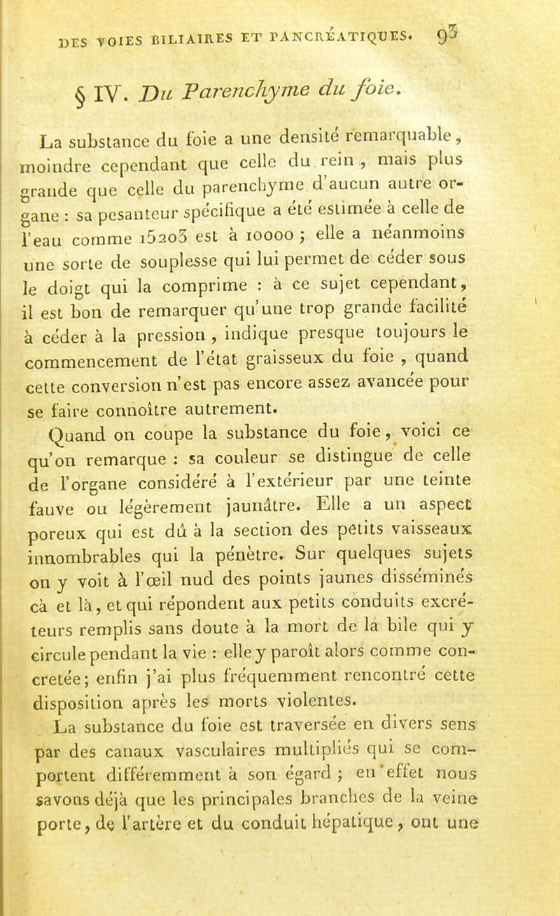 § IV. Du Parenchyme du foie, La substance du foie a une densité remarquable, moindre cependant que celle du rein , mais plus grande que celle du parenchyme d'aucun autre or- gane : sa pesanteur spécifique a été estimée à celle de l'eau comme i52o3 est à loooo j elle a néanmoins une sorte de souplesse qui lui permet de céder sous le doigt qui la comprime : à ce sujet cependant, il est bon de remarquer qu'une trop grande facilité à céder à la pression , indique presque toujours le commencement de l'état graisseux du foie , quand cette conversion n'est pas encore assez, avancée pour se faire connoître autrement. Quand on coupe la substance du foie, voici ce- qu'on remarque : sa couleur se distingue de celle de l'organe considéré à l'extérieur par une teinte fauve ou légèrement jaunâtre. Elle a un aspect poreux qui est dû à la section des petits vaisseaux innombrables qui la pénètre. Sur quelques sujets on y voit à l'œil nud des points jaunes disséminés cà et là, et qui répondent aux petits conduits excré- teurs remplis sans doute à la mort de la bile qui y circule pendant la vie : elley paroît alors comme con- cretée; enfin j'ai plus fréquemment rencontré cette disposition après les morts violentes. La substance du foie est traversée en divers sens par des canaux vasculaires multipliés qui se com- portent différemment à son égard 5 en'effet nous savons déjà que les principales branches de la veine porte, dç l'artère et du conduit hépatique, ont une