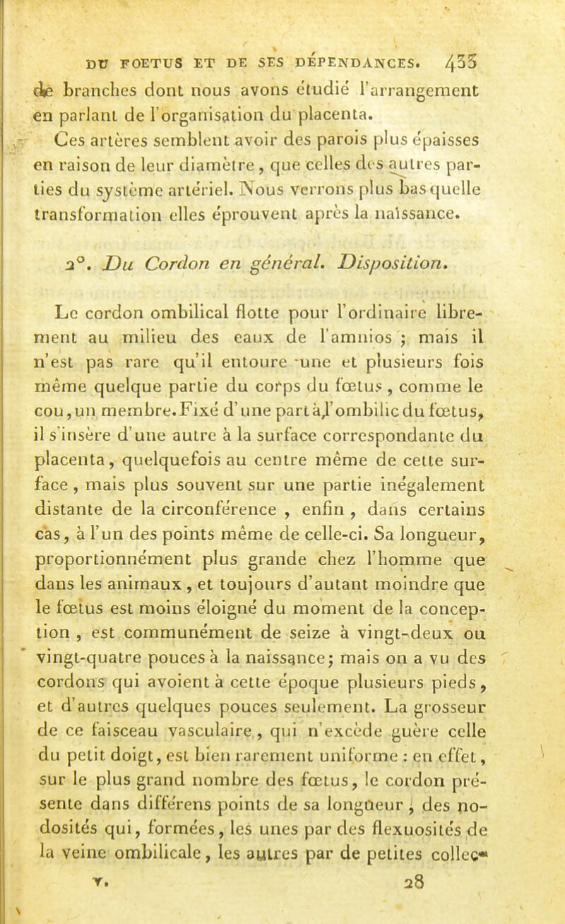 branches dont nous avons étudié l'arrangement en parlant de l'organisation du placenta. Ces artères semblent .avoir des parois plus épaisses en raison de leur diamètre , que celles dos autres par- ties du système artériel. Nous verrons plus bas quelle transformation elles éprouvent après la naissance. 2°. Du Cordon en général. Disposition. Le cordon ombilical flotte pour l'ordinaire libre- ment au milieu des eaux de l'amnios j. mais il n'est pas rare qu'il entoure -une et plusieurs fois même quelque partie du cofps du foetus , comme le Gou,un membre.Fixé d'une partà^'ombilic du fœtus, il s'insère d'une autre à la surface correspondante du placenta, quelquefois au centre même de cette sur- face , mais plus souvent sur une partie inégalement distante de la circonférence , enfin , dans certains cas, à l'un des points même de celle-ci. Sa longueur, proportionnément plus grande chez l'homme que dans les animaux, et toujours d'autant moindre que le fœtus est moins éloigné du moment de la concep- tion , est communément de seize à vingt-deux ou vingt-quatre pouces à la naissance; mais on a vu des cordons qui avoient à cette époque plusieurs pieds, et d'autres quelques pouces seulement. La grosseur de ce faisceau vasculaire,, qui n'excède guère celle du petit doigt, est bien rarement uniforme : en effet, sur le plus grand nombre des fœtus, le cordon pré- sente dans différens points de sa longueur ^ des no- dosités qui, formées, les unes par des flexuositésde la veine ombilicale, les autres par de petites colleç» Y. 28