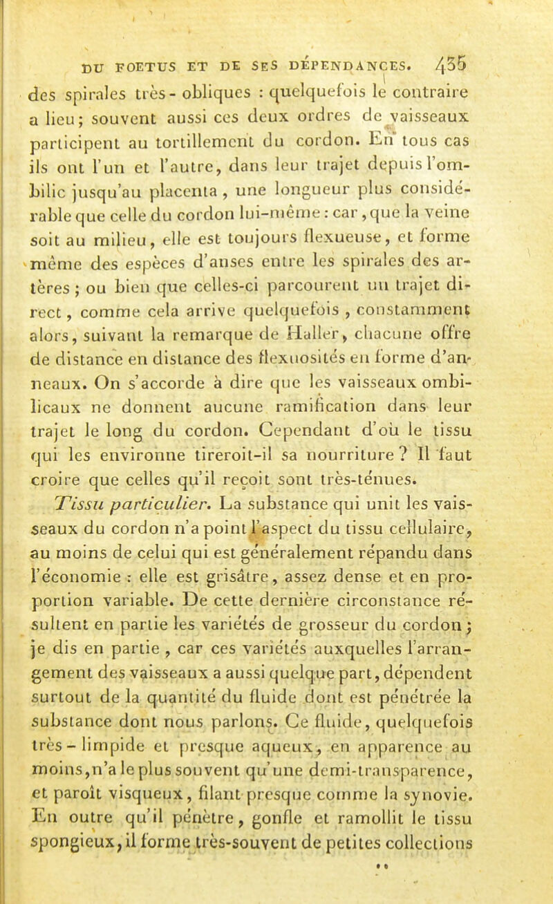 des spirales très - obliques : c|uelquefois le contraire a lieu; souvent aussi ces deux ordres de vaisseaux participent au tortillement du cordon. En tous cas ils ont l'un et l'autre, dans leur trajet depuisi'om- Lilic jusqu'au placenta , une longueur plus considé- rable que celle du cordon lui-même : car, que la veine soit au milieu, elle est toujours flexueuse, et forme ^même des espèces d'anses entre les spirales des ar- tères ; ou bien que celles-ci parcourent un trajet di- rect , comme cela arrive quelquefois , constamment alors, suivant la remarque de Flaller, chacune offre de distance en distance des flexuosités en forme d'an- neaux. On s'accorde à dire que les vaisseaux ombi- licaux ne donnent aucune ramification dans leur trajet le long du cordon. Cependant d'oii le tissu qui les environne tireroit-il sa nourriture ? Il faut croire que celles qn'il reçoit sont très-tenues. Tissu particulier. La substance qui unit les vais- seaux du cordon n'a point Taspect du tissu cellulaire, au moins de celui qui est généralement répandu dans l'économie : elle est grisâtre , assez dense et en pro- portion variable. De cette dernière circonstance ré- sultent en partie les variétés de grosseur du cordon; je dis en partie , car ces variétés auxquelles l'arran- gement des vaisseaux a aussi quelque part, dépendent surtout de la quantité du fluide dont est pénétrée la substance dont nous parlons. Ce fluide, quelquefois très-limpide et presque aqueux, en apparence au moins,n'a le plus souvent qu'une demi-transparence, et paroît visqueux, filant presque comme la synovie. En outre qu'il pénètre, gonfle et ramollit le tissu spongieux, il forme irès-souvent de petites collections