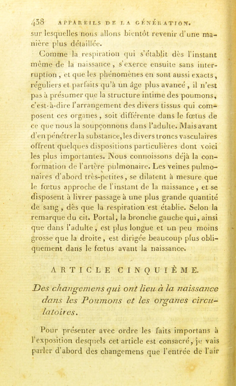 sur lesquelles nous allons bientôt revenir d'une ma- nière plus détaillée. Comme la respiration qui s'e'tablit dès l'instant même de la naissance , s'exerce ensuite sans inter- ruption , et que les phénomènes en sont aussi exacts, re'guliers et parfaits qu'à un âge plus avancé , il n'est pas à présumer que la structure intime des poumons, c'est-à-dire l'arrangement des divers tissus qui com- posent ces organes , soit différente dans le fœtus de ce que nous la soupçonnons dans l'adulte. Mais avant d'en pénétrer la substance, les divers troncs vasculaires offrent quelques dispositions particulières dont voici les plus importantes. Nous connoissons déjà la con- formation de l'artère pulmonaire. Les veines pulmo- naires d'abord très-petites, se dilatent à mesure que le fœtus approche de l'instant de la naissance, et se disposent à livrer passage à une plus grande quantité de sang , dès que la respiration est établie. Selon la remarque du cit. Portai, la bronche gauche qui, ainsi que dans l'adulte, est plus longue et un peu moins grosse que la droite, est dirigée beaucoup plus obli- quement dans le fœtus avant la naissance. ARTICLE CINQUIÈME. Des changemens qui ont lieu à la naissance dans les Poumons et les organes circu- latoires. Poiir présenter avec ordre les faits importans à l'exposition desquels cet article est consacré, je vais parler d'abord des changemens que l'entrée de l'air