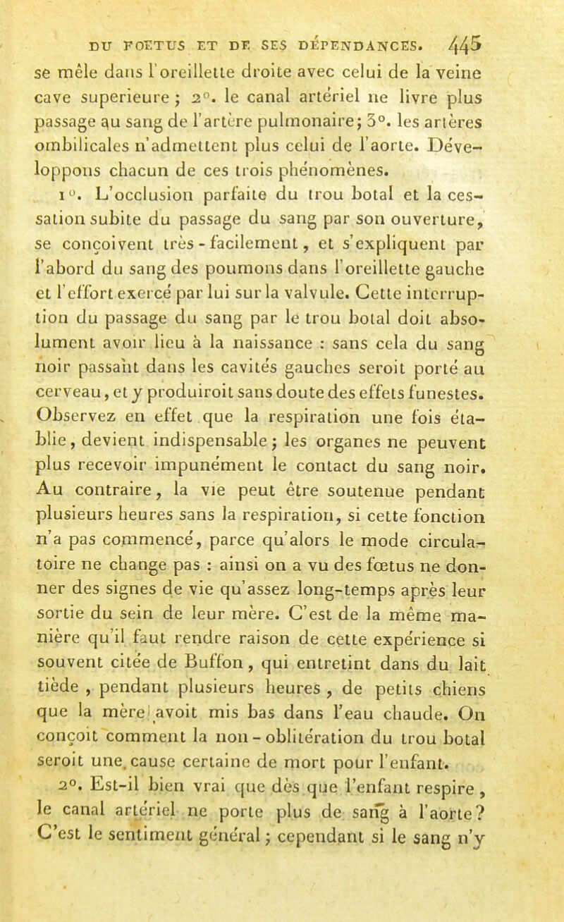 se mêle dans l'oreillelle droite avec celui de la veine cave supérieure j 2. le canal artériel ne livre plus passage ^u sang de l'artère pulmonaire; 5°. les artères ombilicales n'admettent plus celui de l'aorte. Déve- loppons chacun de ces trois phénomènes. I. L'occlusion parfaite du trou botal et la ces- sation subite du passage du sang par son ouverture, se conçoivent très - facilement, et s'expliquent par l'abord du sang des poumons dans l'oreillette gauche et l'effort exercé par lui sur la valvule. Cette interrup- tion du passage du sang par le trou boial doit abso- lument avou' lieu à la naissance : sans cela du sang noir passalit dans les cavités gauches seroit porté au cerveau, et y produiroit sans doute des effets funestes. Observez en effet que la respiration une fois éta- blie , devient indispensable j les organes ne peuvent plus recevoir impunément le contact du sang noir. Au contraire, la vie peut être soutenue pendant plusieurs heures sans la respiration, si cette fonction n'a pas commencé, parce qu'alors le mode circula:- toire ne change pas : ainsi on a vu des fœtus ne don- ner des signes de vie qu'assez long-temps après leur sortie du sein de leur mère. C'est de la mêmq ma- nière qu'il faut rendre raison de cette expérience si souvent citée de Buffon, qui entretint dans du lait tiède , pendant plusieurs heures , de petits chiens que la mèrei avoit mis bas dans l'eau chaude. On conçoit comment la non - oblitération du trou botal seroit une, cause certaine de mort pour l'enfant. 20. Est-il bien vrai que dès que l'enfant respire, le canal artériel ne porte plus de saiîg à l'aorte? C'est le sentiment général ; cependant si le sang n'y