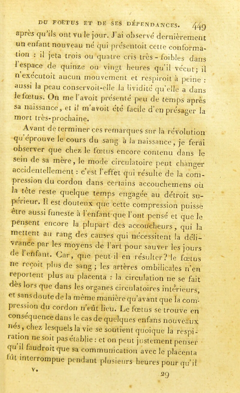 après qu'ils ont vu le jour. J'ai observé dernièrement un enfant nouveau né qui présentoit cette conforma- tion : il jeta trois ou quatre cris très - foibles dans 1 espace de quinze ou vingt heures qu'il vécut; il nexecutoit aucun mouvement et respiroit à peine : aussi la peau conservoil-elle la lividité qu'elle a dans Jefœtus. On mel'avoit présenté peu de temps après sa naissance, et il m'avoit été facile d'en présager la mort très-prochaine. Avant de terminer ces remarques sur la révolution qu'éprouve le cours du sang à la naissance, je ferai observer que chez le fœtus encore contenu dans le sein de sa mère, le mode circulatoire peut changer accidentellement: c'est l'effet qui résulte de la com- pression du cordon dans certains accouchemens où la tète reste quelque temps engagée au détroit su- périeur. Il est douteux que cette compression puisse être aussi funeste à l'enfant que l'ont pensé et que le pensent encore la plupart des accoucheurs, qui la mettent au rang des causes qui nécessitent la déli- vrance par les moyens de l'art pour sauver les jours de lefifant. Car, que peut-il en résulter? le fœtus ne reçoit plus de sang ; les artères ombilicales n'en reportent plus au placenta : la circulation ne se fait; des lors que dans les organes circulatoires intérieurs, et sans doute de la même manière qu'avant que la com^ pression du cordon n'eût lieu. Le fœtus se trouve en conséquence dans le cas de quelques enfans nouveaux nés, chez lesquels la vie se soutient quoique la respi- ration ne soit pas établie : et on peut justement penser qu il faudroit que sa communication avec le placenta fut mterrompue pendant plusieurs heures pour qu'il V. 29