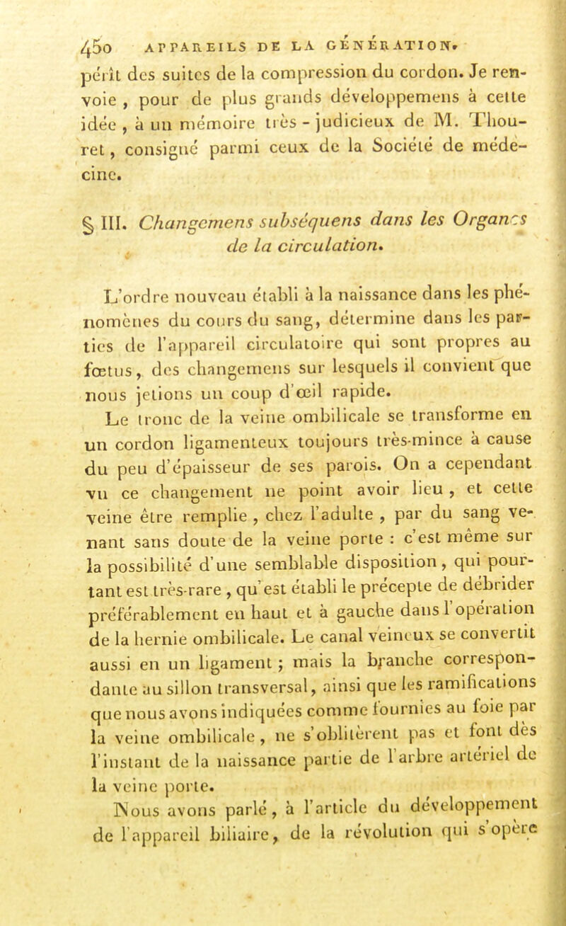 jDc'rît des suites de la compression du cordon. Je ren- voie , pour de plus grands dëveloppemens à cette idée , à un mémoire très - judicieux de M. Thou- ret, consigné parmi ceux de la Société de méde- cine. § III. Changcmens suhséquens dans les Organes de la circulation* L'ordre nouveau établi à la naissance dans les phé- nomènes du cours du sang, détermine dans les pap- ties de l'appareil circulatoire qui sont propres au fœtus, des changemens sur lesquels il convient'que nous jetions un coup d'œil rapide. Le ironc de la veine ombilicale se transforme en un cordon ligamenteux toujours très-mince à cause du peu d'épaisseur de ses parois. On a cependant vu ce changement ne point avoir lieu , et cette veine être remplie , chez l'adulte , par du sang ve- nant sans doute de la veine porte : c'est même sur la possibilité d'une semblable disposition, qui pour- tant est très-rare , qu'est établi le précepte de débrider préférablement en haut et à gauche dans l'opération de la hernie ombilicale. Le canal veineux se convertit aussi en un ligament ; mais la branche correspon- dante au sillon transversal, ainsi que les ramifications que nous avons indiquées comme fournies au foie par la veine ombilicale, ne s'obhlèrent pas et font dès l'instant de la naissance partie de l'arbre artériel de la veine porte. Nous avons parlé, à l'article du développement de l'appareil biliaire, de la révolution qui s'opère