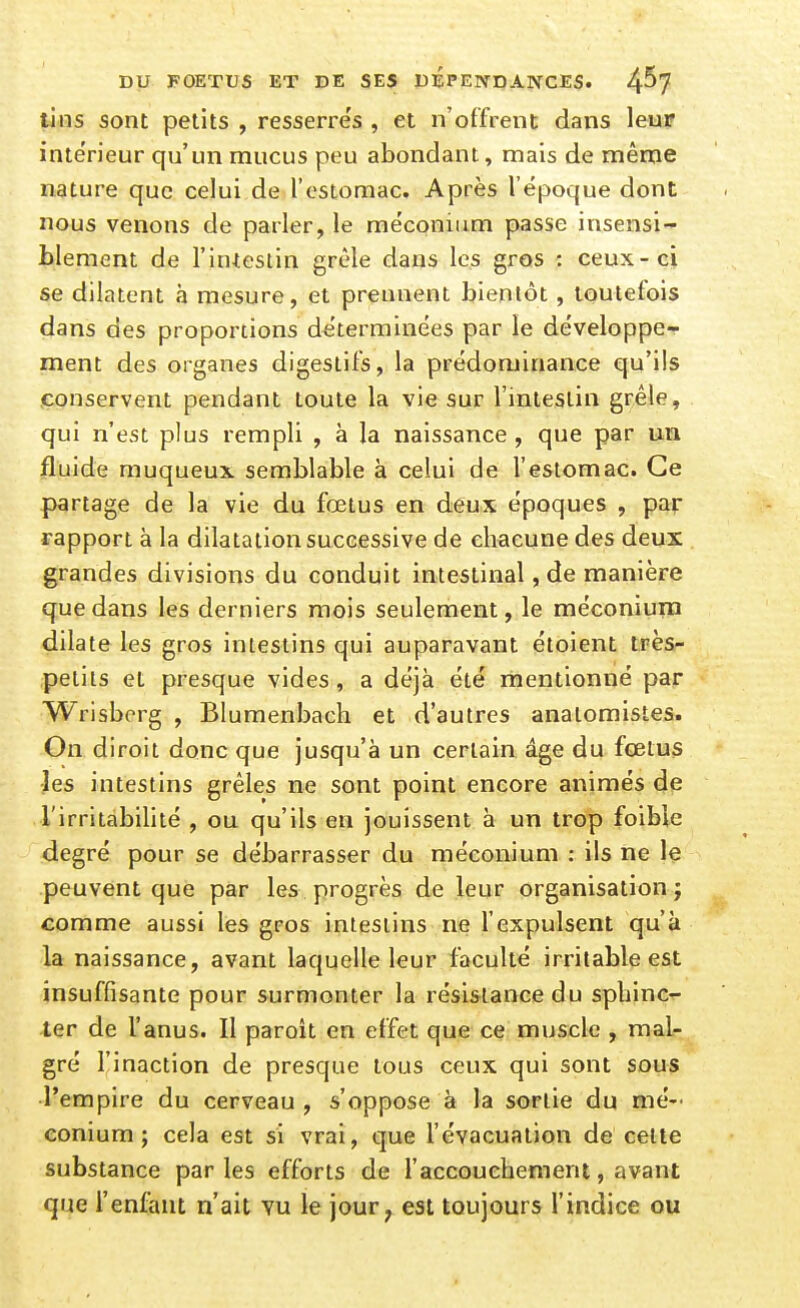 tins sont petits , resserres , et n'offrent dans leur intérieur qu'un mucus peu abondant, mais de même nature que celui de restomac. Après l'époque dont nous venons de parler, le méconium passe insensi- blement de l'inieslin grêle dans les gros : ceux-ci se dilatent à mesure, et prennent bientôt, toutefois dans des proportions déterminées par le développe- ment des organes digestifs, la prédominance qu'ils .conservent pendant toute la vie sur l'intestin grêle, qui n'est plus rempli , à la naissance, que par un fluide muqueux semblable à celui de l'estomac. Ce partage de la vie du fœtus en deux époques , par rapport à la dilatation successive de chacune des deux grandes divisions du conduit intestinal, de manière que dans les derniers mois seulement, le méconium dilate les gros intestins qui auparavant étoient très- petits et presque vides, a déjà été mentionné par Wrisborg , Blumenbach et d'autres anatomistes. On diroit donc que jusqu'à un certain âge du fœtus •les intestins grêles ne sont point encore animés de l'irritabilité , ou qu'ils en jouissent à un trop foible degré pour se débarrasser du méconium : ils ne le peuvent que par les progrès de leur organisation} comme aussi les gros intestins ne l'expulsent qu'à la naissance, avant laquelle leur faculté irritable est insuffisante pour surmonter la résistance du spliinc- ter de l'anus. Il paroit en effet que ce muscle , mal- gré l'inaction de presque tous ceux qui sont sous l'empire du cerveau , s'oppose à la sortie du mé- conium ; cela est si vrai, que l'évacuation de celte substance parles efforts de l'accouchement, avant que l'enfant n'ait vu le jour^ est toujours l'indice ou