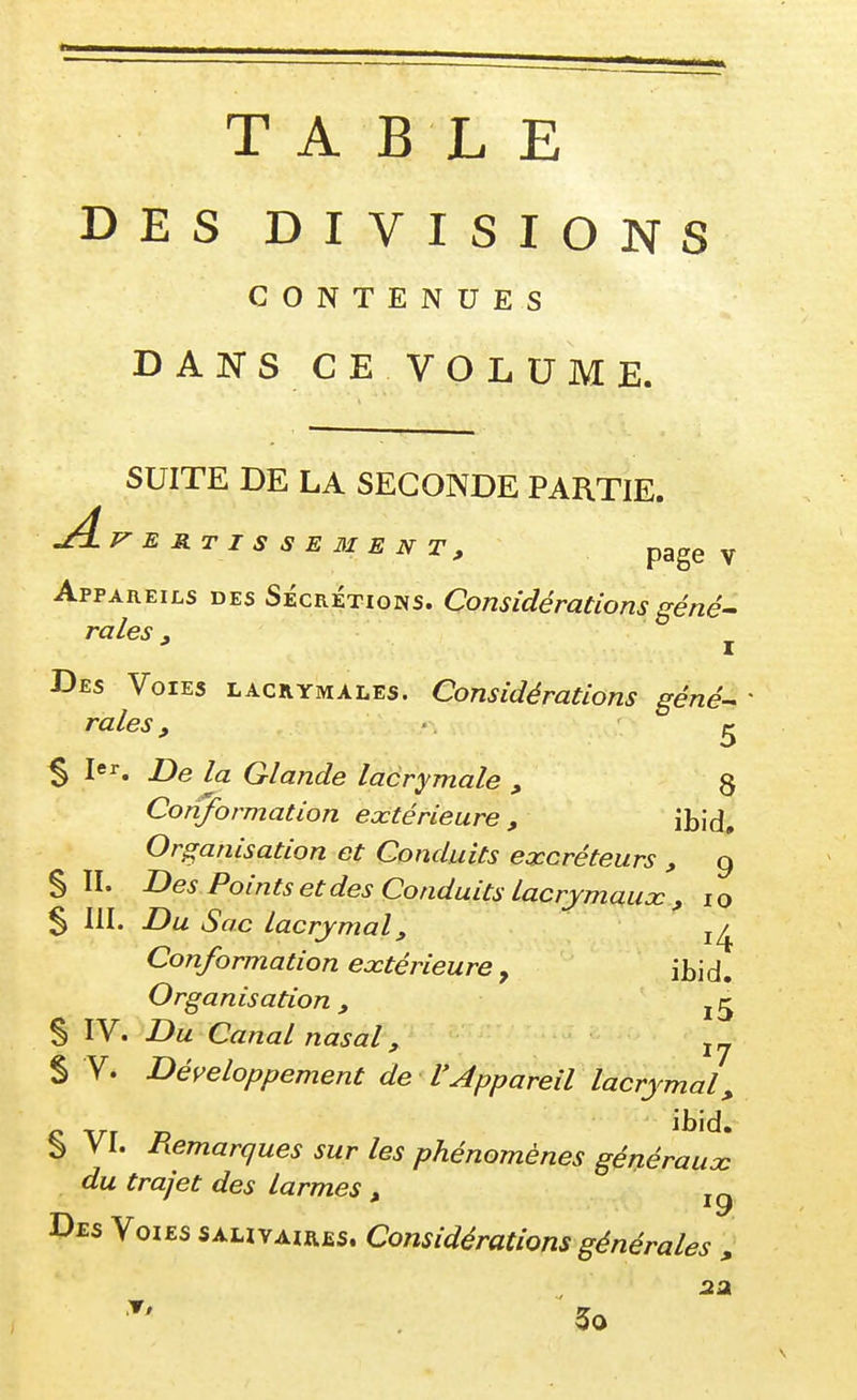 TABLE DES DIVISIONS CONTENUES DANS CE VOLUME. SUITE DE LA SECONDE PARTIE. ^J=^ERTISSE3IENT, pagev Appareils des Sécrétions. Considérations gêné- raies, ^ Des Voies lacrymales. Considérations gêné raies, ^ $ 1er. X)q Glande lacrymale , 8 Conformation extérieure , ibid. Organisation et Conduits excréteurs , 9 S II. Des Points et des Conduits lacrymaux , 10 5 III. Du Sac lacrymal, Conformation extérieure, ibid. Organisation, S IV. Du Canal nasal, S V. Développement de l'Appareil lacrymal,, § VL Remarques sur les phénomènes généraux du trajet des larmes , '9 Des Voies sahyair£s. Considérations générales „ 5o