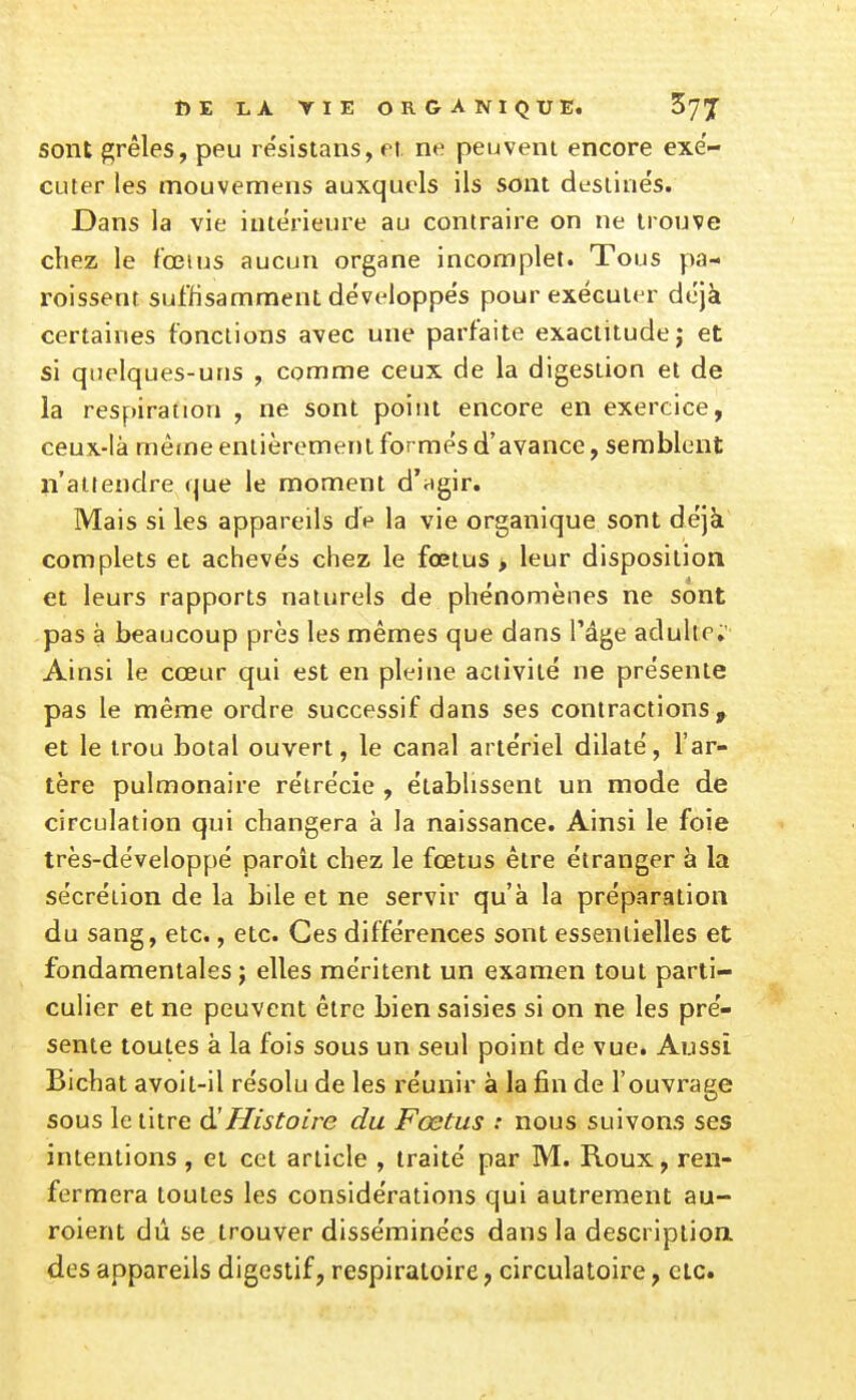 sont fçrêles, peu resistans, et. ne peuvent encore exé- cuter les mouvemens auxquels ils sont desiiiie's. Dans la vie intérieure au contraire on ne trouve chez le f'œius aucun organe incomplet. Tous pa- roissent suffisamment développes pour exécuter déjà certaines fonctions avec une parfaite exactitude; et si quelques-uns , comme ceux de la digestion et de la respiration , ne sont point encore en exercice, ceux-là mêtne entièrement formés d'avance, semblent n'attendre que le moment d'agir. Mais si les appareils de la vie organique sont déjà complets et achevés chez le fœtus > leur disposition et leurs rapports naturels de phénomènes ne sont pas à beaucoup près les mêmes que dans l'âge adulte. Ainsi le cœur qui est en pleine activité ne présente pas le même ordre successif dans ses contractions^ et le trou botal ouvert, le canal artériel dilaté, l'ar- tère pulmonaire réirécie , établissent un mode de circulation qui changera à la naissance. Ainsi le foie très-développé paroît chez le fœtus être étranger à la sécrétion de la bile et ne servir qu'à la préparation du sang, etc., etc. Ces différences sont essentielles et fondamentales; elles méritent un examen tout parti- culier et ne peuvent être bien saisies si on ne les pré- sente toutes à la fois sous un seul point de vue. Aussi Bichat avoit-il résolu de les réunir à la fin de l'ouvrage sous le litre à!Histoire du Fœtus : nous suivons ses intentions , et cet article , traité par M. Roux, ren- fermera toutes les considérations qui autrement au- roient dû se trouver disséminées dans la description, des appareils digestif, respiratoire, circulatoire, etc.