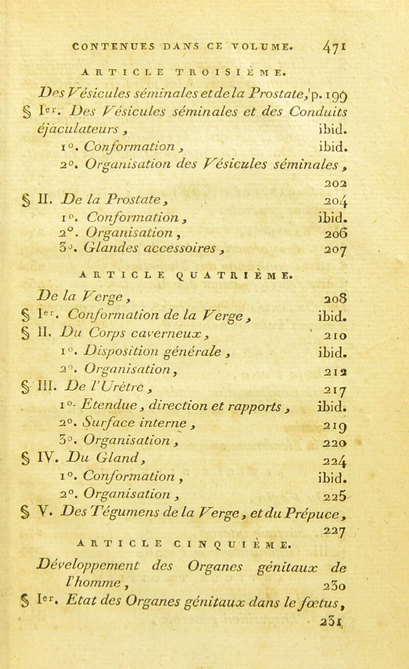 ARTICLE TROISIÈME. DesWésicules séminales et delà Prostate^ p. igç) § Jer. Des Vésicules séminales et des Conduits éjaculateurs, ibid. x'^, Conformation y ibid. 2.°* Organisation des Vésicules séminales , 202 § II. De la Prostate, 204 I Conformation , ibid. 2*^. Organisation, 206 5^. Glandes accessoires , 207 ARTICLE QUATRIÈME. De la Verge , ao8 § 1er. Conformation de la Verge , ibid. § II. Du Corps caverneux, ' 210 i. Disposition générale , ibid. 2. Organisation, 213 §111. De l'Urètre , ^217 I o- Etendue , direction et rapports , ibid. 2°. Surface interne , 2iq Organisation , 220 § IV. -Dw Gland, 224 Conformation , ibid. n'^. Organisation , 22S § V. Tégumens delà Verge, et du Prépuce, 227 ARTICLE CINQUIÈME. Développement des Organes génitaux de Vhomme, 23q 5 1er. £^ûrr ife^ Organes génitaux dans le fœtus, 23f