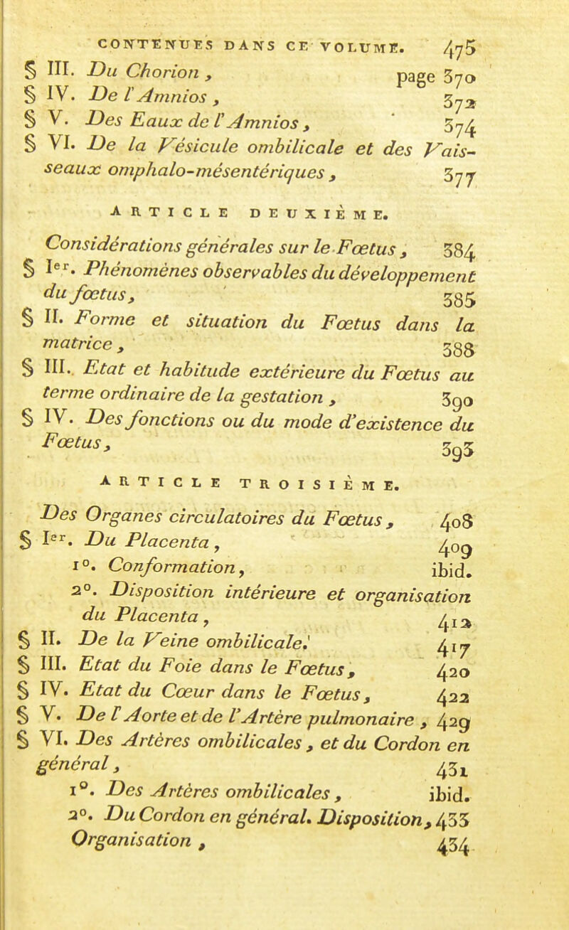 coivttnue's dans ce volume. 4^5 § III. Du Chorion , page 370 § IV. De lAmnios y 5^2, § V. Des Eaucc de U Amnios y ' 57^ § VI. De la Vésicule ombilicale et des Vais- seaux omphalo-mésentériques, ^rjj ARTICLE DEUXIÈME. Considérations générales sur le Fœtus j, 584 S Phénomènes observables du développement du fœtus, ' 385 § II. Forme et situation du Fœtus dans la matrice, ggg § III.. Etat et habitude extérieure du Fœtus au. terme ordinaire de la gestation , 5go § IV. Des fonctions ou du mode d'existence du Fœtus, 5^5 ARTICLE TROISIÈME. Des Organes circulatoires du Fœtus , , 408 S I. Du Placenta, ^09 1°. Conformation y \h'\à. 2°. Disposition intérieure et organisation du Placenta^ /^j^^ % II. De la Veine ombilicale.' 417 S III. Etat du Foie dans le Fœtus, 420 § IV. Etat du Cœur dans le Fœtus, ^22 § V. DeT Aorte et de l'Artère pulmonaire , /^2g S VI. Des Artères ombilicales, et du Cordon en général, 1°. Des Artères ombilicales , ibid. 30. Du Cordon en général. Disposition, 455 Organisation, ^3^