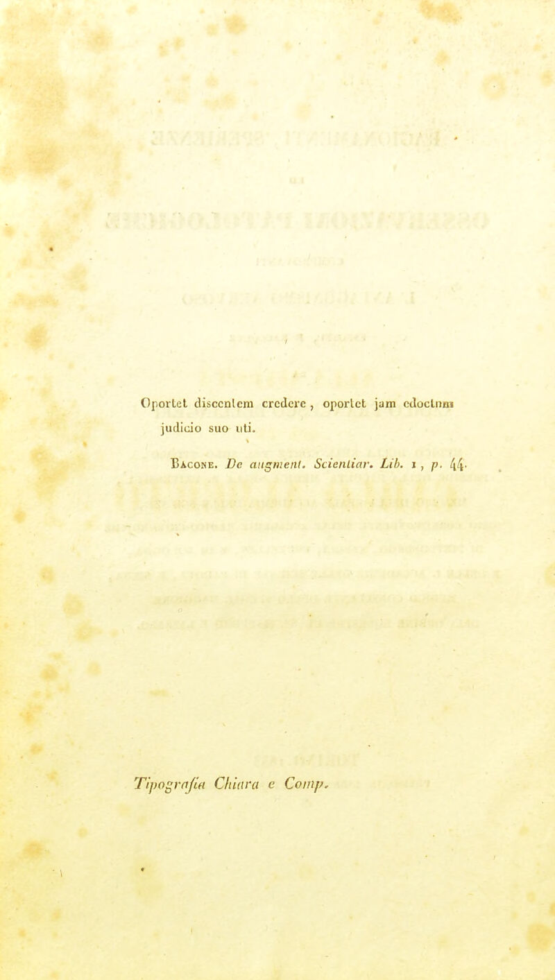 Oportel disccnlcm credere , oportct jam edoclnm judicio suo liti. Bacone. De aiigiiieni. Scieiiliai: Lib. i, p. 44- Tipografia Chiara e Coinp.