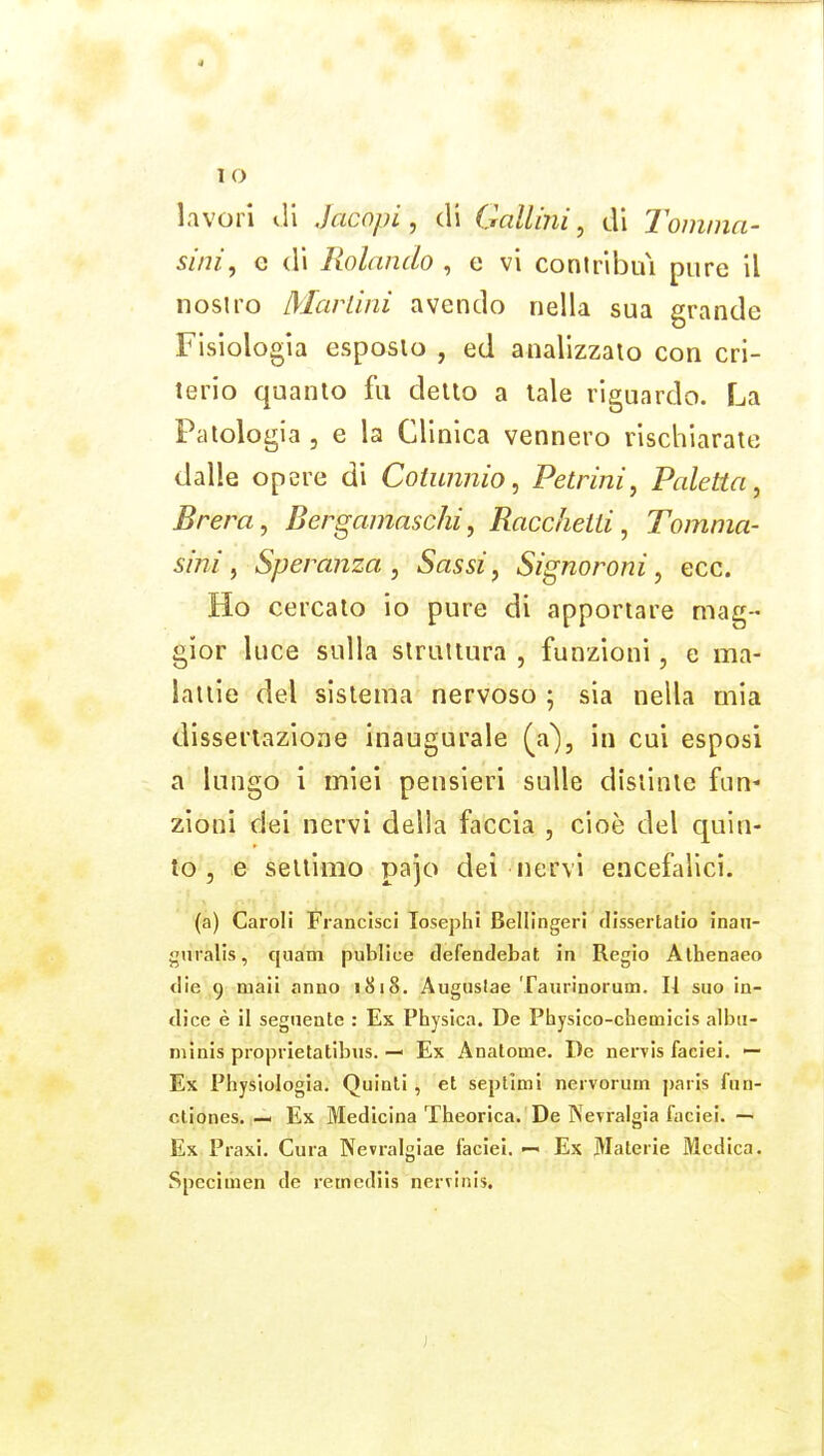 lavori di Jacopi, di Calimi^ di Tomina- si/ii, e di Rolando , e vi coniribuì pure il nostro Marlinì avendo nella sua grande Fisiologia esposto , ed analizzalo con cri- terio quanto fu dello a tale riguardo. La Patologia 5 e la Clinica vennero rischiarate dalle opere di Cotunnio, Petrini, Paletta, Brera, Bergamaschi, Raccheiti, Tomma- sini, Speranza, Sassi, Signoroni, ecc. Ho cercalo io pure di apportare mag- gior luce sulla slrutlura , funzioni, e ma- lattie del sistema nervoso ; sia nella mia disseriazione inaugurale (a), in cui esposi a lungo i miei pensieri sulle distinte fan* zìoni dei nervi della faccia , cioè del quin- to , e seltimo pajo dei nervi encefalici. (a) Caroli Francisci losephi Bellingeri fHssertafio inan- guralls, quam publice defendebat in Regio Alhenaeo die 9 maii anno 1818. Auguslae Taurinorum. H suo in- dice è il seguente : Ex Physica. De Physico-chemicis albu- mìnis propi ietatibus. — Ex Analome. De nervis faciei. — Ex Physiologia. Quinti , et septimi nei vorum parIs fun- cliones. — Ex Medicina Theorica. De Nevralgia faciei. — Ex Praxi. Cura Nevralgiae faciei. Ex Materie Medica. Specimen de reincdiìs nervinis.