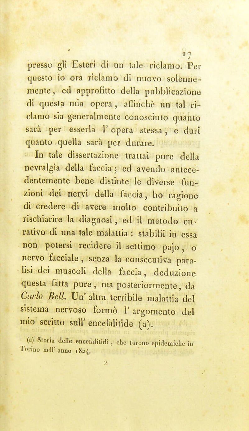 ^7 presso gli Esteri di un tale riclamo. Per questo io ora riclamo di nuovo solenne- mente, ed approlillo della pubblicazione di questa mia opera, affinchè un tal ri- clamo sia generalmente conosciuto quanto sarà per esserla 1' opera stessa, e duri quanto quella sarà per durare. > In tale dissertazione trattai pure della nevralgia della faccia; ed avendo antece- dentemente bene distìnte le diverse fun- zioni dei nervi della faccia, ho ragione di credere di avere molto contribuito a rischiarire la diagnosi, ed il metodo cu- rativo di una tale malattia : stabilii in essa non potersi recidere il settimo pajo, o nervo facciale, senza la consecutiva para- lisi dei muscoli della faccia, deduzione questa fatta pure, ma posteriormente, da Carlo Beli Un' altra terribile malattia del sistema nervoso formò V argomento del mio scritto sull' encefalilide (a). (a) Storia delle encelalitidi , che luioao epidemiche in Torino ueli'anao 1824. 2