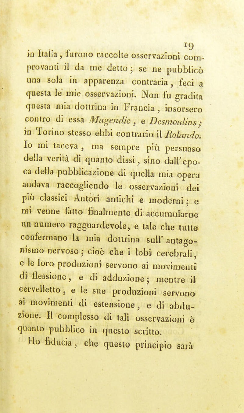 in Italia, furono raccolte osservazioni com-- provami il da me detto j se ne pubblicò una sola in apparenza contraria, feci a questa le mie osservazioni. Non fu gradita questa mia dottrina in Francia , insorsero contro di essa Magenclie, e Desmoulms; in Torino slesso ebbi contrario il Rolando. Io mi taceva , ma sempre più persuaso della verità di quanto dissi, sino dall'epo- ca della pubblicazione di quella mia opera andava raccogliendo le osservazioni dei più classici Autori antichi e moderni ; e mi venne fatto finalmente di accumularne un numero ragguardevole, e tale che tutte confermano la mia dottrina suli' antago- nismo nervoso3 cioè che i lobi cerebrali, e le loro produzioni servono ai movimenti di flessione, e di adduzione j mentre il cervelletto, e le sue produzioni servono ai movimenti di estensione, e di abdu- zione. Il complesso di tali osservazioni è quanto pubblico in questo scritto. Ho fiducia, che questo principio sarà