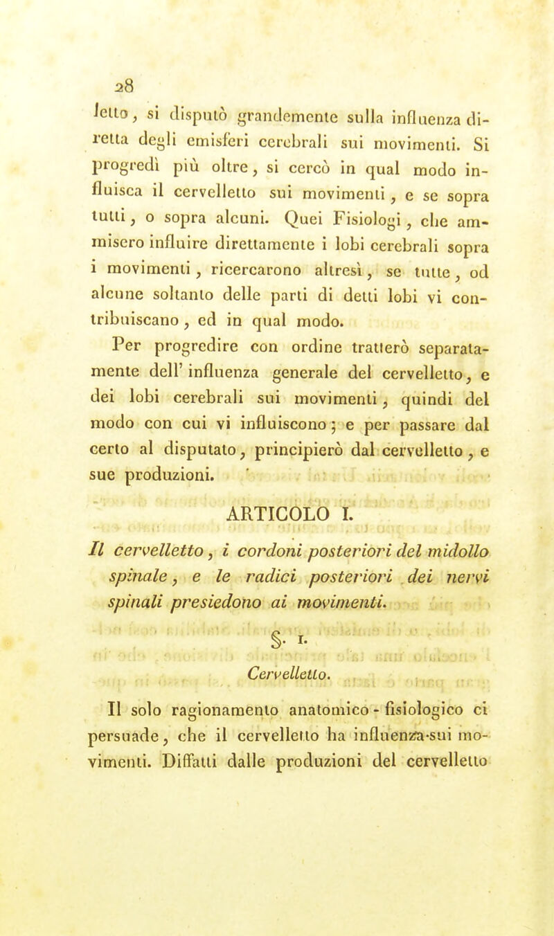 ietto, si disputò grandemente sulla influenza di- retta defili emisferi cerebrali sui movimenti. Si progredì più oltre, si cercò in qual modo in- fluisca il cervelletto sui movimenti, e se sopra lutti, o sopra alcuni. Quei Fisiologi, che am- misero influire direttamente i lobi cerebrali sopra i movimenti, ricercarono altresì, se tutte , od alcune soltanto delle parti di detti lobi vi con- tribuiscano , ed in qual modo. Per progredire con ordine tratterò separata- mente dell'influenza generale del cervelletto, e dei lobi cerebrali sui movimenti, quindi del modo con cui vi influiscono ; e per passare dal certo al disputato, principierò dal cervelletto, e sue produzioni. ARTICOLO I. cervelletto, i cordoni posteriori del midollo spinale, e le radici posteriori dei nervi spinali presiedono ai movimenti. §. I. :.. . Cervellctlo. ^^^^ ^ ,,. II solo ragionamento anatomico - fisiologico ci persuade, che il cervelletto ha influenzfa-sui mo- vimenti. DifFaiti dalle produzioni del cervelletto