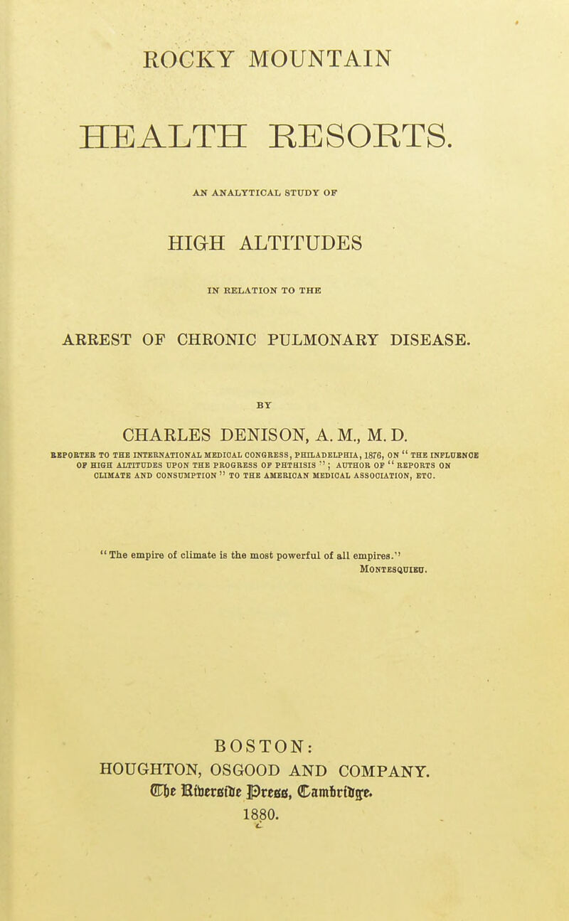 ROGKY MOUNTAIN HEALTH RESORTS. AN ANALYTICAL STUDY OF HIGH ALTITUDES IN RELATION TO THE ARREST OF CHRONIC PULMONARY DISEASE. BY CHARLES DENIS ON, A. M., M. D. BBPOETEE TO THE INTEBNATIONAL MEDIOAL CONGRESS, PEIIADELPHIA, 1876, ON  THE INPHJUNOB OP HIGH ALTITUDES UPON THE PROGRESS OP PHTHISIS '' ; AUTHOR OP  REPORTS ON OUMATE AND CONSUMPTION  TO THE AMERICAN MEDICAL ASSOOUTION, ETC.  The empire of climate is the most powerful of all empires. MONTESQDIEa. BOSTON: HOUGHTON, OSGOOD AND COMPANY. Cbc EtocrBftc PrcBB, Camlirtttffe. 1880.