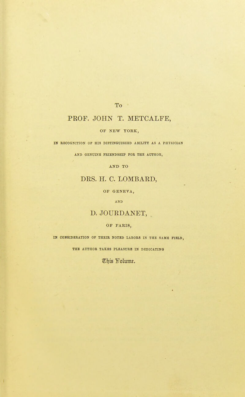 To PROF. JOHN T. METCALFE, OF NEW YORK, a BEOOGNITION OF HIS DISHNSniSHED ABILITT AS A PHtSICIAN AND GENmNB PBrENDSHIP FOE THE AniHOR, AND TO DRS. H. C. LOMBARD, OF GENEVA, AND D. JOURDANET, or PARIS, m CONSIDERATION OF THEIB NOTED LABORS IN THE SAME FIELD, THE AUTHOR TAKES PLEASURE IN DEDICATINO Wtfis Tlolume.
