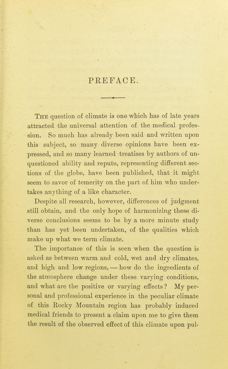 PREFACE. The question of climate is one which has of late years attracted the universal attention of the medical profes- sion. So much has already been said and written upon this subject, so many diverse opinions have been ex- pressed, and so many learned treatises by authors of un- questioned ability and repute, representing different sec- tions of the globe, have been published, that it might seem to savor of temerity on the part of him who under- takes anything of a like character. Despite all research, however, differences of judgment still obtain, and the only hope of harmonizing these di- verse conclusions seems to be by a more minute study than has yet been undertaken, of the qualities which make up what we term climate. The importance of this is seen when the question is asked as between warm and cold, wet and dry climates, and high and low regions, — how do the ingredients of the atmosphere change under these varying conditions, and what are the positive or varying effects ? My per- sonal and professional experience in the peculiar climate of this Rocky Mountain region has probably induced medical friends to present a claim upon me to give them the result of the observed effect of this climate upon pul-