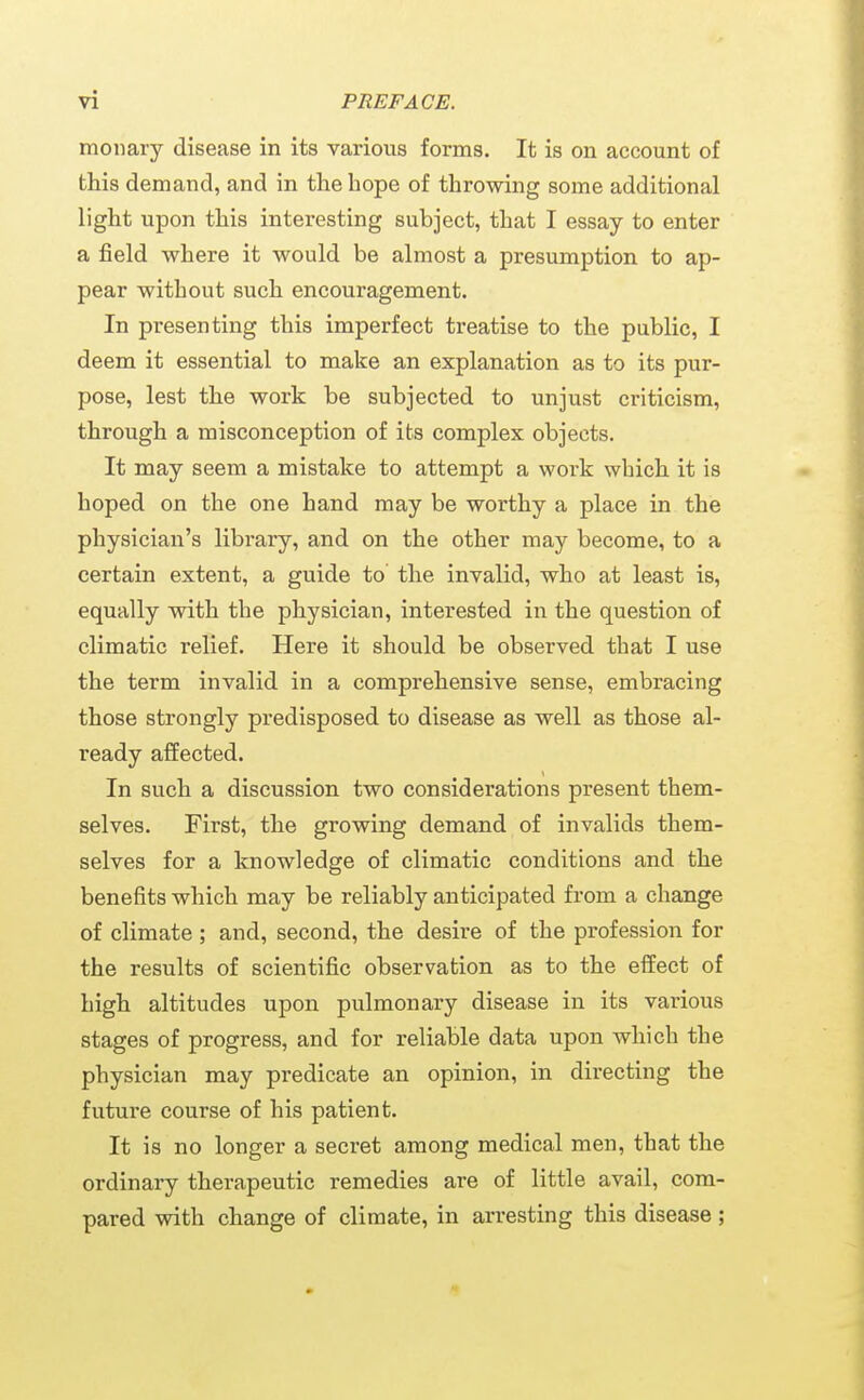 moiiary disease in its various forms. It is on account of this demand, and in the hope of throwing some additional light upon this interesting subject, that I essay to enter a field where it would be almost a presumption to ap- pear without such encouragement. In presenting this imperfect treatise to the public, I deem it essential to make an explanation as to its pur- pose, lest the work be subjected to unjust criticism, through a misconception of its complex objects. It may seem a mistake to attempt a work which it is hoped on the one hand may be worthy a place in the physician's library, and on the other may become, to a certain extent, a guide to the invalid, who at least is, equally with the physician, interested in the question of climatic relief. Here it should be observed that I use the term invalid in a comprehensive sense, embracing those strongly predisposed to disease as well as those al- ready affected. In such a discussion two considerations present them- selves. First, the growing demand of invalids them- selves for a knowledge of climatic conditions and the benefits which may be reliably anticipated from a change of climate ; and, second, the desire of the profession for the results of scientific observation as to the effect of high altitudes upon pulmonary disease in its various stages of progress, and for reliable data upon which the physician may predicate an opinion, in directing the future course of his patient. It is no longer a secret among medical men, that the ordinary therapeutic remedies are of little avail, com- pared with change of climate, in arresting this disease;