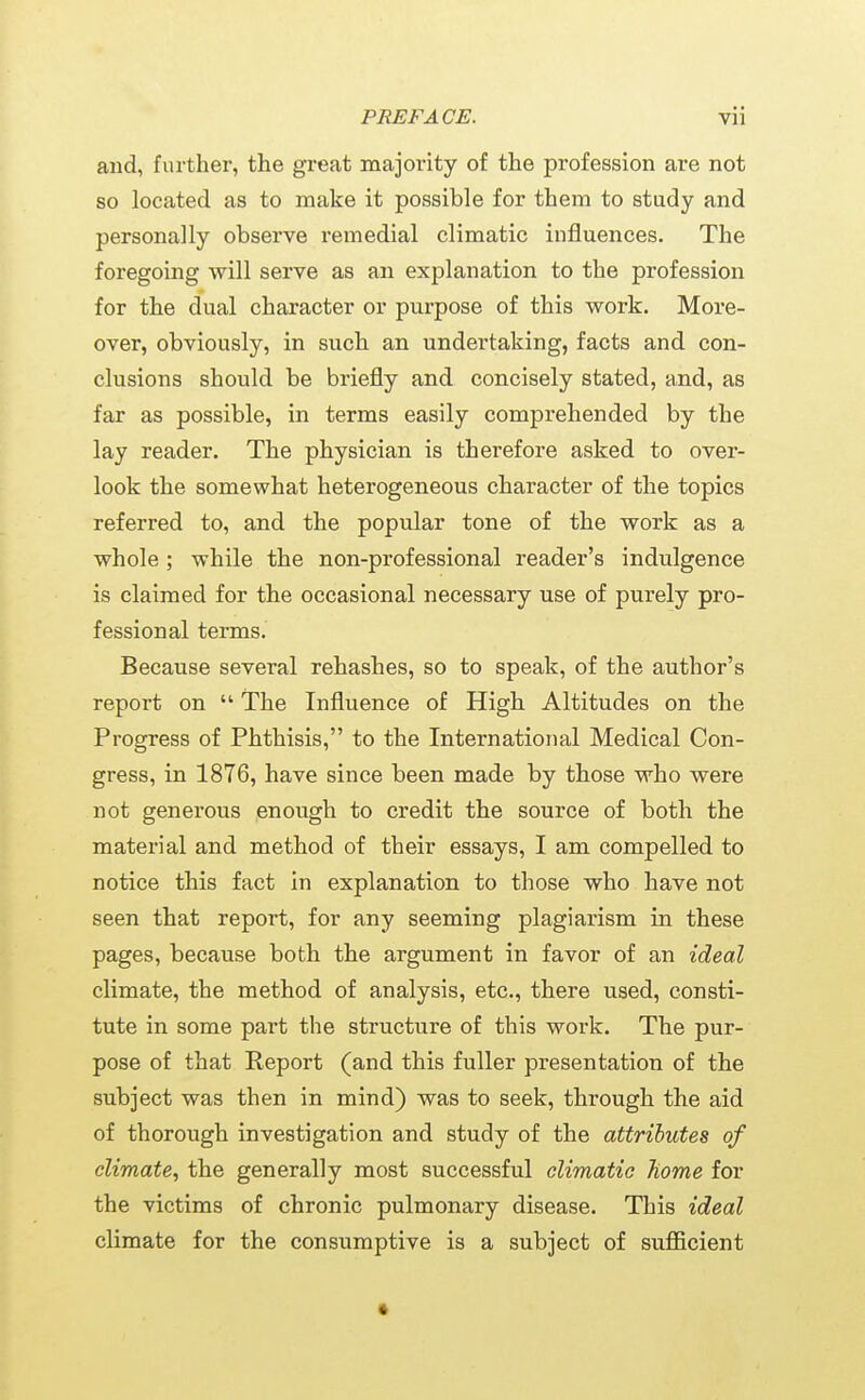 and, further, the gi-eat majority of the profession are not so located as to make it possible for them to study and personally observe remedial climatic influences. The foregoing will serve as an explanation to the profession for the dual character or purpose of this work. More- over, obviously, in such an undertaking, facts and con- clusions should be briefly and concisely stated, and, as far as possible, in terms easily comprehended by the lay reader. The physician is therefore asked to over- look the somewhat heterogeneous character of the topics referred to, and the popular tone of the work as a whole ; while the non-professional reader's indulgence is claimed for the occasional necessary use of purely pro- fessional terms. Because several rehashes, so to speak, of the author's report on  The Influence of High Altitudes on the Progress of Phthisis, to the International Medical Con- gress, in 1876, have since been made by those who were not generous enough to credit the source of both the material and method of their essays, I am compelled to notice this fact in explanation to those who have not seen that report, for any seeming plagiarism in these pages, because both the argument in favor of an ideal climate, the method of analysis, etc., there used, consti- tute in some part the structure of this work. The pur- pose of that Report (and this fuller presentation of the subject was then in mind) was to seek, through the aid of thorough investigation and study of the attributes of climate, the generally most successful climatic home for the victims of chronic pulmonary disease. This ideal climate for the consi^mptive is a subject of sufficient •