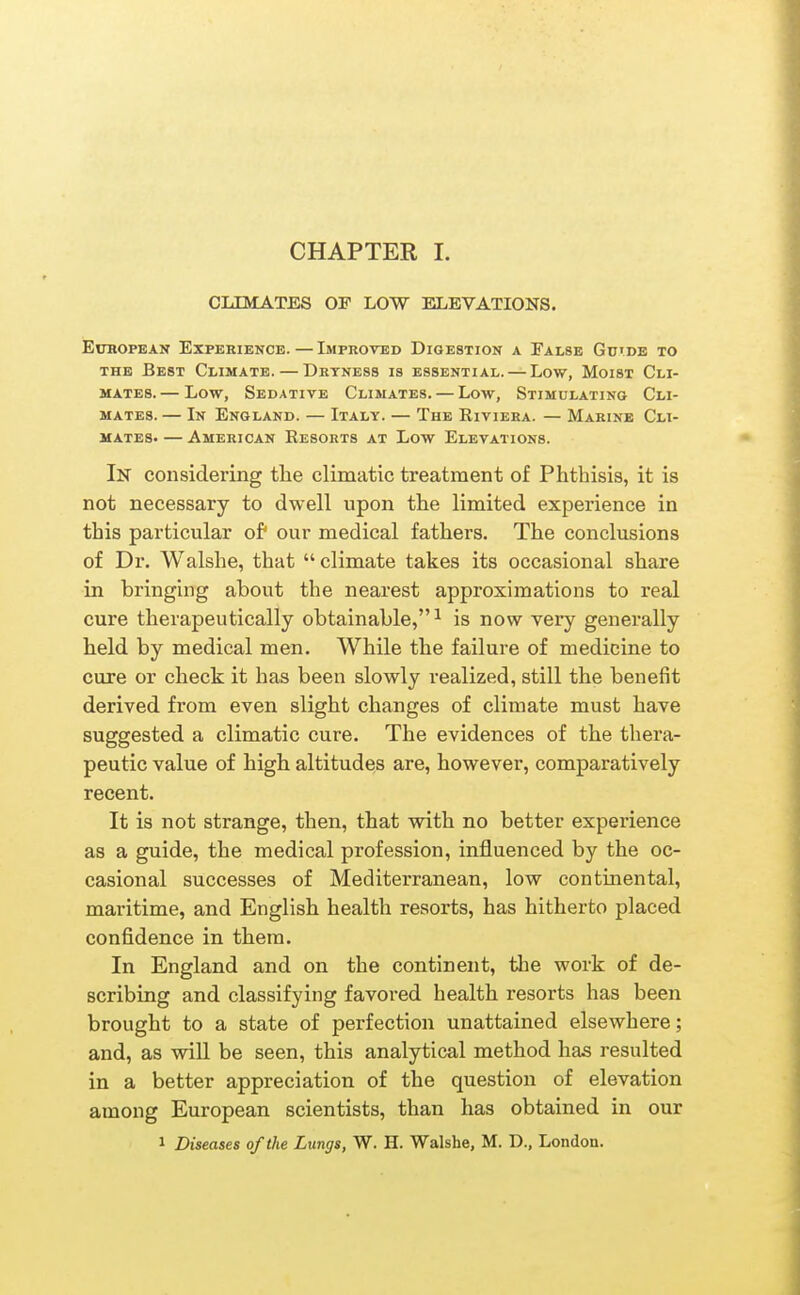 CHAPTER I. CLIMATES OF LOW ELEVATIONS, EuHOPEAN Experience.—Improved Digestion a False Gu'de to THE Best Climate. — Dryness is essential. — Low, Moist Cli- mates. — Low, Sedative Climates. — Low, Stimulating Cli- mates. — In England. — Italy. — The Riviera. — Marine Cli- mates. — American Resorts at Low Elevations. In considering the climatic treatment of Phthisis, it is not necessary to dwell upon the limited experience in this particular of* our medical fathers. The conclusions of Dr. Walshe, that  climate takes its occasional share in bringing about the nearest approximations to real cure therapeutically obtainable,^ is now very generally held by medical men. While the failure of medicine to cure or check it has been slowly realized, still the benefit derived from even slight changes of climate must have suggested a climatic cure. The evidences of the thera- peutic value of high altitudes are, however, comparatively recent. It is not strange, then, that with no better experience as a guide, the medical profession, influenced by the oc- casional successes of Mediterranean, low continental, maritime, and English health resorts, has hitherto placed confidence in them. In England and on the continent, the work of de- scribing and classifying favored health resorts has been brought to a state of perfection unattained elsewhere; and, as will be seen, this analytical method has resulted in a better appreciation of the question of elevation among European scientists, than has obtained in our 1 Diseases of the Lungs, W. H. Walshe, M. D., London.