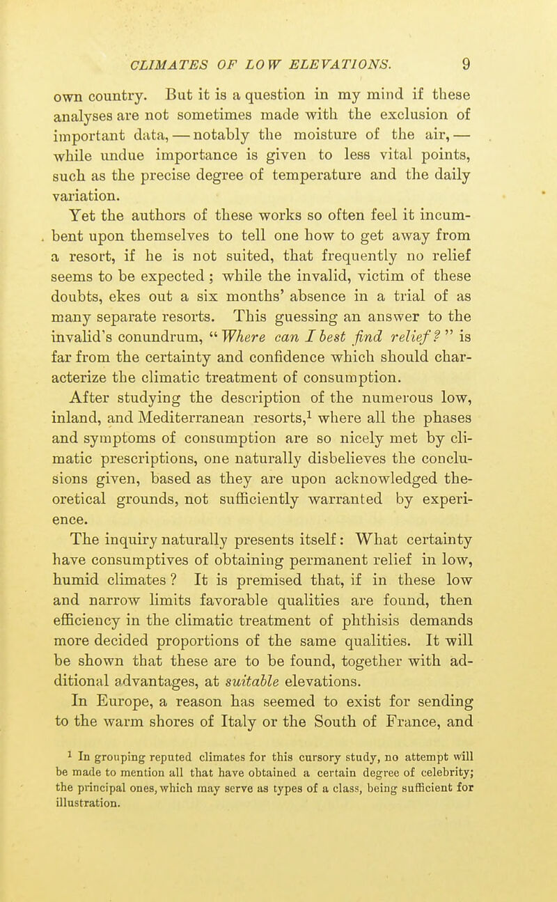 own country. But it is a question in my mind if these analyses are not sometimes made with the exclusion of important data, — notably the moisture of the air,— while undue importance is given to less vital points, such as the precise degree of temperature and the daily variation. Yet the authors of these works so often feel it incum- bent upon themselves to tell one how to get away from a resort, if he is not suited, that frequently no relief seems to be expected ; while the invalid, victim of these doubts, ekes out a six months' absence in a trial of as many separate resorts. This guessing an answer to the invalid's conundrum, '■'•Where can I best find relief ? is far from the certainty and confidence which should char- acterize the climatic treatment of consumption. After studying the description of the numerous low, inland, and Mediterranean resorts,^ where all the phases and symptoms of consumption are so nicely met by cli- matic prescriptions, one naturally disbelieves the conclu- sions given, based as they are upon acknowledged the- oretical grounds, not sufficiently warranted by experi- ence. The inquiry naturally presents itself: What certainty have consumptives of obtaining permanent relief in low, humid climates ? It is premised that, if in these low and narrow limits favorable qualities are found, tben eflBciency in the climatic treatment of phthisis demands more decided proportions of the same qualities. It will be shown that these are to be found, together with ad- ditional a.dvantages, at suitable elevations. In Europe, a reason has seemed to exist for sending to the warm shores of Italy or the South of France, and 1 In grouping reputed climates for this cursory study, no attempt will be made to mention all that have obtained a certain degree of celebrity; the principal ones, which may serve as types of a class, being sufficient for illustration.