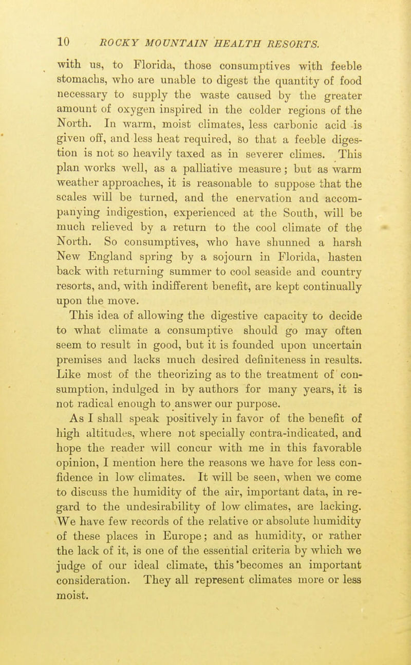with us, to Florida, those consumptives with feeble stomachs, who are unable to digest tlie quantity of food necessary to supply the waste caused by the greater amount of oxygen inspired in the colder regions of the North. In warm, moist climates, less carbonic acid -is given off, and less heat required, so that a feeble diges- tion is not so heavily taxed as in severer climes. This plan works well, as a palliative measure; but as warm weather approaches, it is reasonable to suppose that the scales will be turned, and the enervation and accom- panying indigestion, experienced at the South, will be much relieved by a return to the cool climate of the North. So consumptives, who have shunned a harsh New England spring by a sojourn in Florida, hasten back with returning summer to cool seaside and country resorts, and, with indifferent benefit, are kept continually upon the move. This idea of allowing the digestive capacity to decide to what climate a consumptive should go may often seem to result in good, but it is founded upon uncertain premises and lacks niuch desired definiteness in results. Like most of the theorizing as to the treatment of' con- sumption, indulged in by authors for many years, it is not radical enough to answer our purpose. As I shall speak positively in favor of the benefit of high altitudes, where not specially contra-indicated, and hope the reader will concur with me in this favorable opinion, I mention here the reasons we have for less con- fidence in low climates. It will be seen, when we come to discuss the humidity of the air, important data, in re- gard to the undesirability of low climates, are lacking. We have few records of the relative or absolute humidity of these places in Europe; and as humidity, or rather the lack of it, is one of the essential criteria by which we judge of our ideal climate, this'becomes an important consideration. They all represent climates more or less moist.