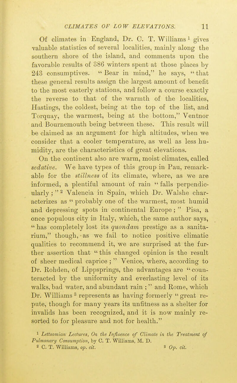 Of climates in England, Dr. C. T. Williams ^ gives valuable statistics of several localities, mainly along the southern shore of the island, and comments upon the favorable results of 386 winters spent at those places by 243 consumptives.  Bear in mind, he says,  that these general results assign the largest amount of benefit to the most easterly stations, and follow a coiirse exactly the reverse to that of the warmth of the localities, Hastings, the coldest, being at the top of the list, and Torquay, the warmest, being at the bottom, Ventnor and Bournemouth being between these. This result will be claimed as an argument for high altitudes, when we consider that a cooler temperature, as well as less hu- midity, are the characteristics of great elevations. On the continent also are warm, moist climates, called sedative. We have types of this group in Pau, remark- able for the stillness of its climate, where, as we are informed, a plentiful amount of rain  falls perpendic- ularly :  2 Valencia in Spain, which Dr. Walshe char- acterizes as  probably one of the warmest, most humid and depressing spots in continental Europe;  Pisa, a once populous city in Italy, which, the same author says,  has completely lost its quondam prestige as a sanita- rium, though,-as we fail to notice positive climatic qualities to recommend it, we are surprised at the fur- ther assertion that  this changed opinion is the result of sheer medical caprice ;  Venice, where, according to Dr. Rohden, of Lippsprings, the advantages are  coun- teracted by the uniformity and everlasting level of its walks, bad water, and abundant rain ;  and Rome, which Dr. Williams ^ represents as having formerly  great re- pute, though for many years its unfitness as a shelter for invalids has been recognized, and it is now mainly re- sorted to for pleasure and not for health. ^ Lettsomian Lectures, On the Influence of Climate in the Treatment of Pulmonary Consumption, by C. T. Williams, M. D. 2 C. T. Williams, op. cit. « Op. cit.