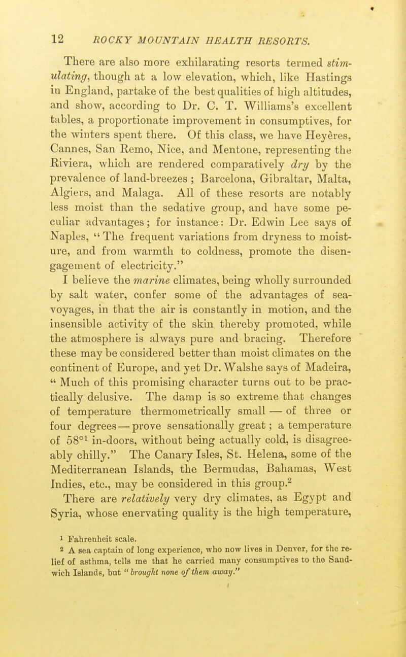 There are also more exhilarating resorts termed stim- ulating, though at a low elevation, which, like Plastings in England, partake of the best qualities of high altitudes, and show, according to Dr. C. T. Williams's excellent tables, a proportionate improvement in consumptives, for the winters spent there. Of this class, we have HeySres, Cannes, San Remo, Nice, and Mentone, representing the Riviera, which are rendered comparatively dry by the prevalence of land-breezes ; Barcelona, Gibraltar, Malta, Algiers, and Malaga. All of these resorts are notably less moist than the sedative group, and have some pe- culiar advantages; for instance: Dr. Edwin Lee says of Naples,  The frequent variations from dryness to moist- ure, and from warmth to coldness, promote the disen- gagement of electricity. I believe the marine climates, being wholly surrounded by salt water, confer some of the advantages of sea- voyages, in that the air is constantly in motion, and the insensible activity of the skin thereby promoted, while the atmosphere is always pure and bracing. Therefore these may be considered better than moist climates on the continent of Europe, and yet Dr. Walshe says of Madeira,  Much of this promising character turns out to be prac- tically delusive. The damp is so extreme that changes of temperature thermoraetrically small — of three or four degrees — prove sensationally great; a temperature of 58°i in-doors, without being actually cold, is disagree- ably chilly. The Canary Isles, St. Helena, some of the Mediterranean Islands, the Bermudas, Bahamas, West Indies, etc., may be considered in this group.^ There are relatively very dry climates, as Egypt and Syria, whose enervating quality is the high temperature, 1 Fahrenheit scale. 2 A sea captain of long experience, who now lives in Denver, for the re- lief of asthma, tells me that he carried many consumptives to the Sand- wich Islands, but  brought none of them away.