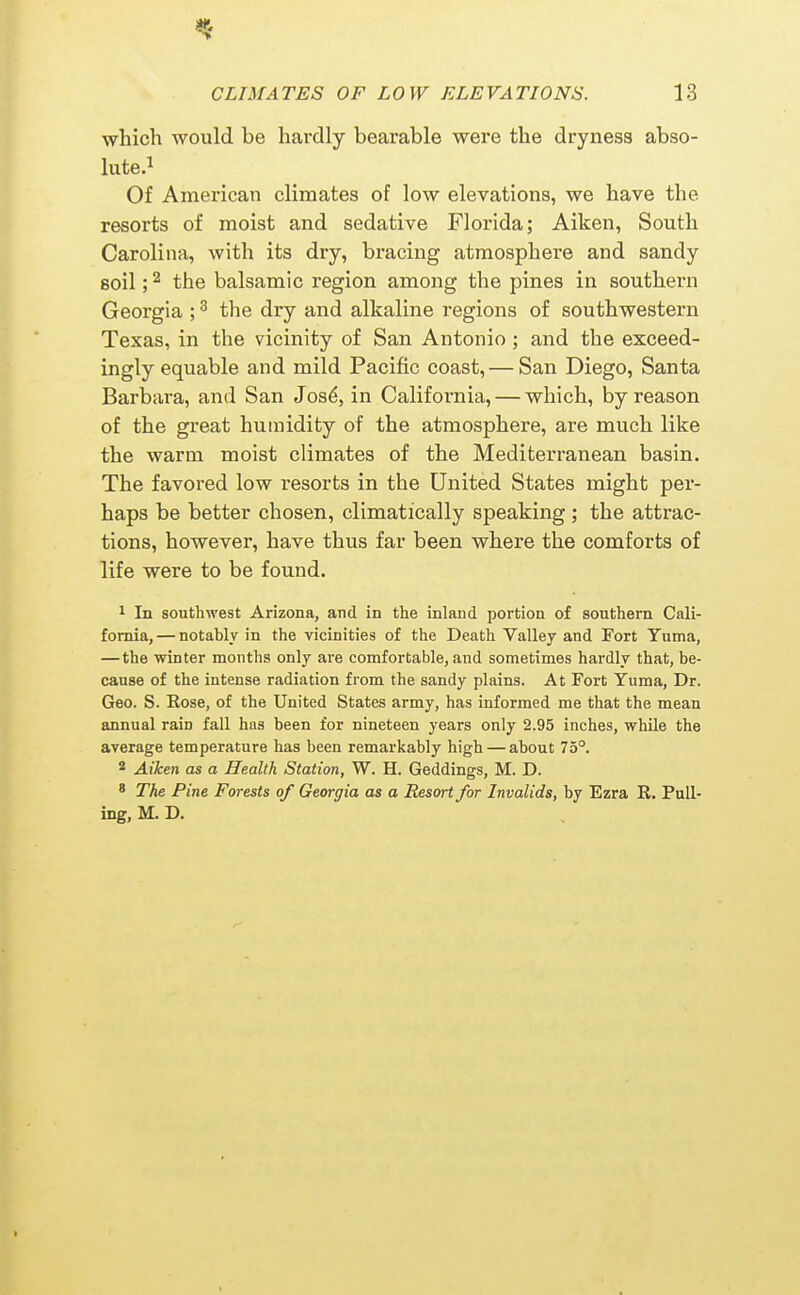 which would be hardly bearable were the dryness abso- lute.i Of American climates of low elevations, we have the resorts of moist and sedative Florida; Aiken, South Carolina, with its dry, bracing atmosphere and sandy soil; ^ the balsamic region among the pines in southern Georgia ; ^ the dry and alkaline regions of southwestern Texas, in the vicinity of San Antonio ; and the exceed- ingly equable and mild Pacific coast, — San Diego, Santa Barbara, and San Josd, in California, — which, by reason of the great humidity of the atmosphere, are much like the warm moist climates of the Mediterranean basin. The favored low resorts in the United States might per- haps be better chosen, climatically speaking; the attrac- tions, however, have thus far been where the comforts of life were to be found. 1 In southwest Arizona, and. in the inland portion of southern Cali- fornia, — notably in the vicinities of the Death Valley and Fort Yuma, — the winter months only are comfortable, and sometimes hardly that, be- cause of the intense radiation from the sandy plains. At Fort Yuma, Dr. Geo. S. Rose, of the United States army, has informed me that the mean annual rain fall has been for nineteen years only 2.95 inches, while the average temperature has been remarkably high — about 75°. 2 Aiken as a Health Station, W. H. Geddings, M. D. ' The Pine Forests of Gewgia as a Resort for Invalids, by Ezra R. Pull- ing, M. D.