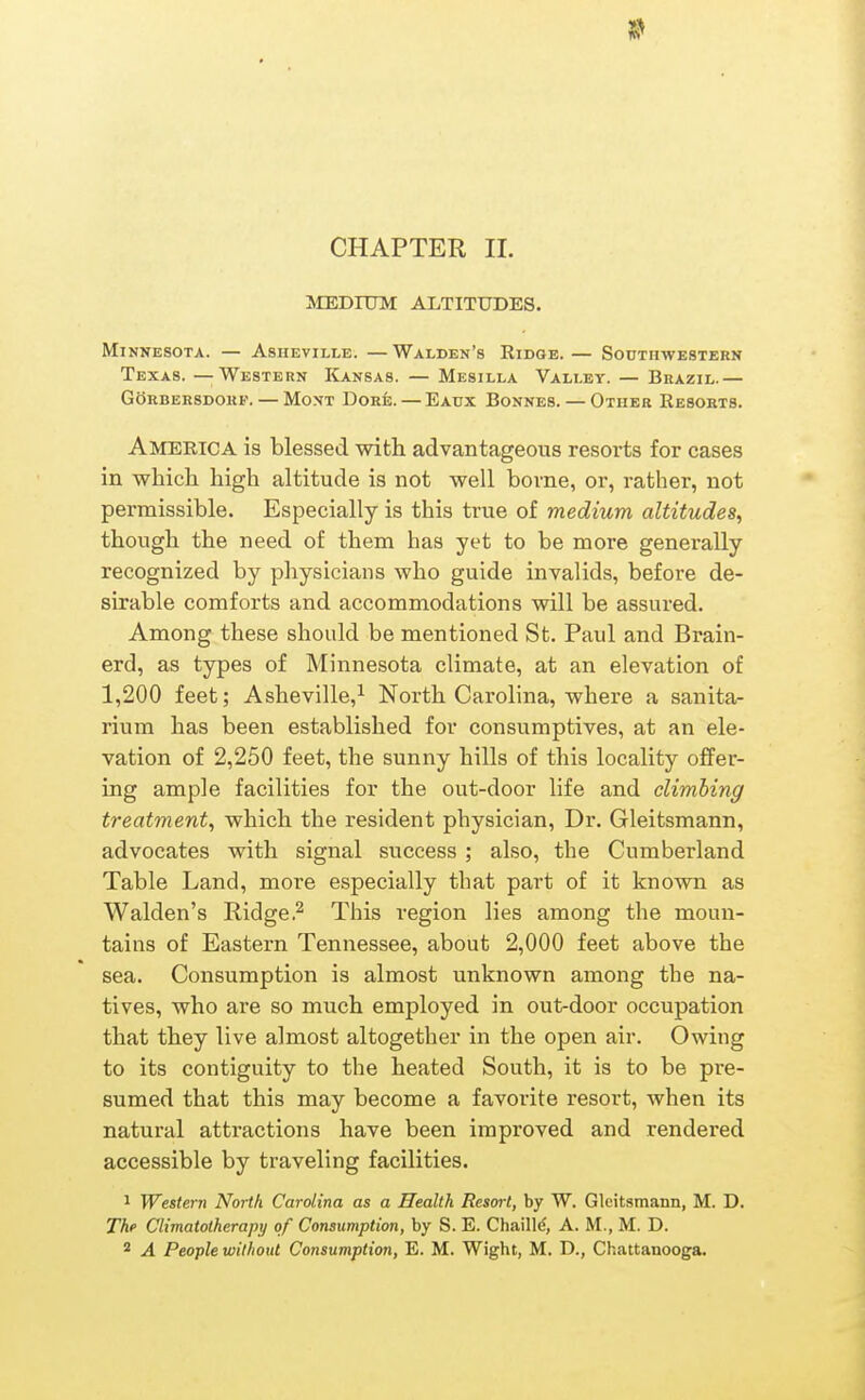 5^ CHAPTER II. MEDIUM ALTITUDES. Minnesota. — Asheville. —Walden's Ridge. — Southwestern Texas. —Western Kansas. — Mesilla Valley. — Brazil.— GORBERSDOHF. — MoNT DOHfe. — EaUX BonNES. — OtHEK ReSORTS. America is blessed with advantageous resorts for cases in which high altitude is not well borne, or, rather, not permissible. Especially is this true of medium altitudes, though the need of them has yet to be more generally recognized by physicians who guide invalids, before de- sirable comforts and accommodations will be assured. Among these should be mentioned St. Paul and Brain- erd, as types of Minnesota climate, at an elevation of 1,200 feet; Asheville,^ North Carolina, where a sanita- rium has been established for consumptives, at an ele- vation of 2,250 feet, the sunny hills of this locality oflfer- ing ample facilities for the out-door life and climbing treatment, which the resident physician. Dr. Gleitsmann, advocates with signal success ; also, the Cumberland Table Land, more especially that part of it known as Walden's RidgeThis region lies among the moun- tains of Eastern Tennessee, about 2,000 feet above the sea. Consumption is almost unknown among the na- tives, who are so much employed in out-door occupation that they live almost altogether in the open air. Owing to its contiguity to the heated South, it is to be pre- sumed that this may become a favorite resort, when its natural attractions have been improved and rendered accessible by traveling facilities. 1 Western North Carolina as a Health Resort, by W. Gleit.smann, M. D. The Climatotherapy of Consumption, by S. E. Chaille, A. M., M. D. * A People without Consumption, E. M. Wight, M. D., Chattanooga.