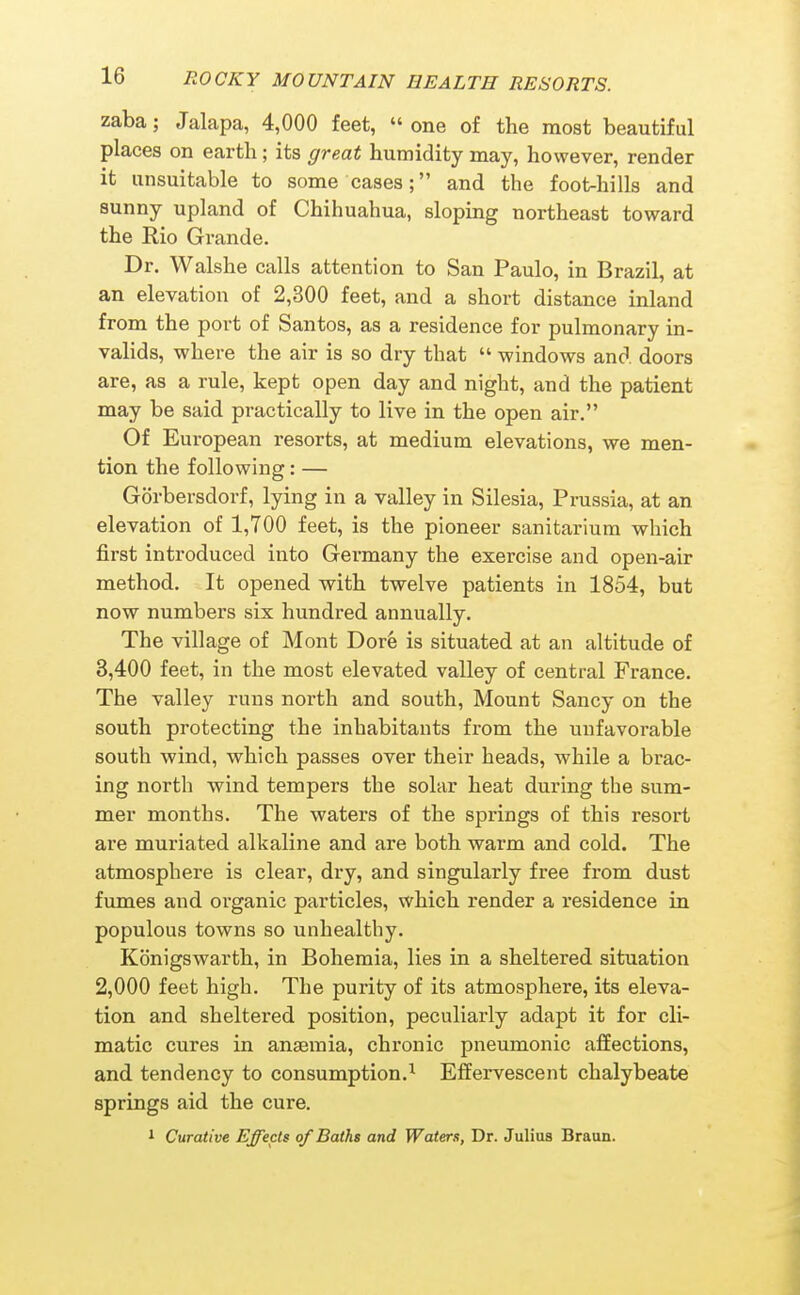 zaba; Jalapa, 4,000 feet, one of the most beautiful places on earth; its great humidity may, however, render it unsuitable to some cases; and the foot-hills and sunny upland of Chihuahua, sloping northeast toward the Rio Grande. Dr. Walshe calls attention to San Paulo, in Brazil, at an elevation of 2,300 feet, and a short distance inland from the port of Santos, as a residence for pulmonary in- valids, where the air is so dry that  windows and doors are, as a rule, kept open day and night, and the patient may be said practically to live in the open air. Of European resorts, at medium elevations, we men- tion the following: — Gorbersdorf, lying in a valley in Silesia, Prussia, at an elevation of 1,700 feet, is the pioneer sanitarium which first introduced into Germany the exercise and open-air method. It opened with twelve patients in 1854, but now numbers six hundred annually. The village of Mont Dorfe is situated at an altitude of 3,400 feet, in the most elevated valley of central France. The valley runs north and south. Mount Sancy on the south protecting the inhabitants from the unfavorable south wind, which passes over their heads, while a brac- ing north wind tempers the solar heat during the sum- mer months. The waters of the springs of this resort are muriated alkaline and are both warm and cold. The atmosphere is clear, dry, and singularly free from dust fumes and organic particles, which render a residence in populous towns so unhealthy. Konigswarth, in Bohemia, lies in a sheltered situation 2,000 feet high. The purity of its atmosphere, its eleva- tion and sheltered position, peculiarly adapt it for cli- matic cures in anaemia, chronic pneumonic affections, and tendency to consumption.^ Effervescent chalybeate springs aid the cure. 1 Curative Effects of Baths and Waters, Dr. Julius Braun.