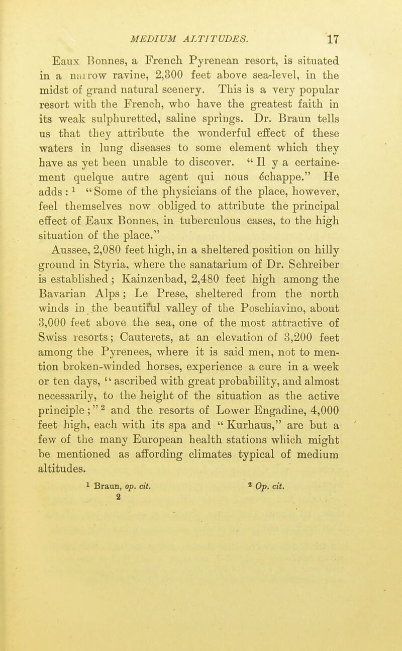 Eaux Bonnes, a French Pyrenean resort, is situated in a narrow ravine, 2,300 feet above sea-level, in the midst of grand natural scenery. This is a very popular resort with the French, who have the greatest faith in its weak sulphuretted, saline springs. Dr. Braun tells us that they attribute the wonderful effect of these waters in lung diseases to some element which they have as yet been unable to discover. II y a certaine- ment quelque autre agent qui nous ^chappe. He adds : ^  Some of the physicians of the place, however, feel themselves now obliged to attribute the principal effect of Eaux Bonnes, in tuberculous cases, to the high situation of the place. Aussee, 2,080 feet high, in a sheltered position on hilly ground in Styria, where the sanatarium of Dr. Schreiber is established; Kainzenbad, 2,480 feet high among the Bavarian Alps; Le Prese, sheltered from the north winds in the beautiful valley of the Poschiavino, about 3,000 feet above the sea, one of the most attractive of Swiss resorts; Cauterets, at an elevation of 3,200 feet among the Pyrenees, where it is said men, not to men- tion broken-winded horses, experience a cure in a week or ten days, '' ascribed with great probability, and almost necessarily, to the height of the situation as the active principle; ^ and the resorts of Lower Engadine, 4,000 feet high, each with its spa and  Kurhaus, are but a few of the many European health stations which might be mentioned as affording climates typical of medium altitudes. ^ Braim, op. cit. 2 * Op. cit.