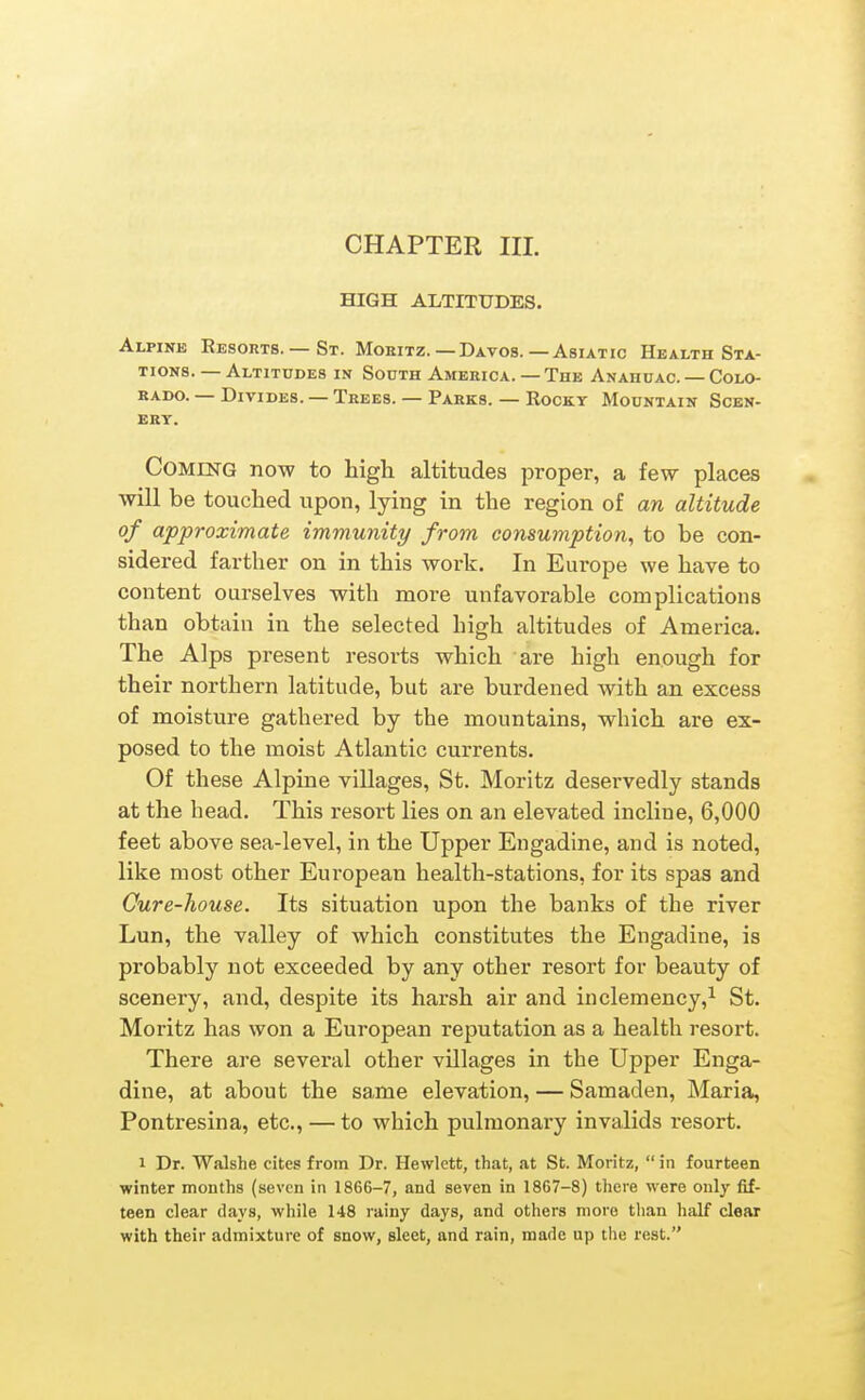 HIGH ALTITUDES. Alpine Resorts.— St. Mokitz.—Davos.—Asiatic Health Sta- tions. — Altitudes in South America. — The Anahuac. — Colo- KADO. — Divides. — Trees. — Parks. — Rocky Mountain Scen- ery. Coming now to high altitudes proper, a few places will be touched upon, lying in the region of an altitude of approximate immunity from consumption^ to be con- sidered farther on in this work. In Europe we have to content ourselves with more unfavorable complications than obtain in the selected high altitudes of America. The Alps present resorts which are high enough for their northern latitude, but are burdened with an excess of moisture gathered by the mountains, which are ex- posed to the moist Atlantic currents. Of these Alpine villages, St. Moritz deservedly stands at the head. This resort lies on an elevated incline, 6,000 feet above sea-level, in the Upper Engadine, and is noted, like most other European health-stations, for its spas and Cure-house. Its situation upon the banks of the river Lun, the valley of which constitutes the Engadine, is probably not exceeded by any other resort for beauty of scenery, and, despite its harsh air and inclemency,^ St. Moritz has won a European reputation as a health resort. There are several other villages in the Upper Enga- dine, at about the same elevation, — Samaden, Maria, Pontresina, etc., — to which pulmonary invalids resort. 1 Dr. Walshe cites from Dr. Hewlett, that, at St. Moritz,  in fourteen winter months (seven in 1866-7, and seven in 1867-8) there were only fif- teen clear days, while 148 rainy days, and others more than half clear with their admixture of snow, sleet, and rain, made up the rest.