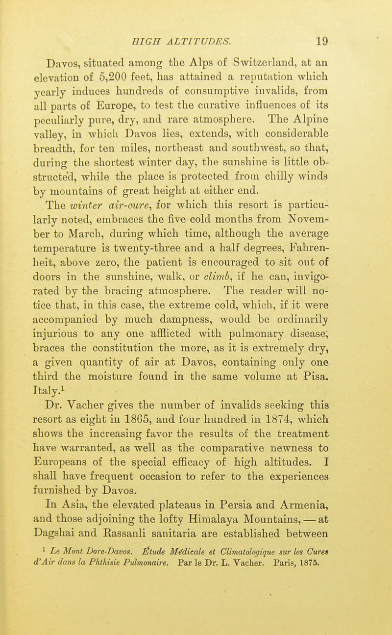 Davos, situated among the Alps of Switzerland, at an elevation of 5,200 feet, has attained a reputation wbicli yearly induces hundreds of consumptive invalids, from all parts of Europe, to test the curative influences of its peculiarly pure, dry, and rare atmosphere. The Alpine valley, in which Davos lies, extends, with considerable breadth, for ten miles, northeast and southwest, so that, during the shortest winter day, the sunshine is little ob- structed, while the place is protected from chilly winds by mountains of great height at either end. The winter air-cure, for which this resort is particu- larly noted, embraces the five cold months from Novem- ber to March, during which time, although the average temperature is twenty-three and a half degrees, Fahren- heit, above zero, the patient is encouraged to sit out of doors in the sunshine, walk, or climb, if he can, invigo- rated by the bracing atmosphere. The reader will no- tice that, in this case, the extreme cold, which, if it were accompanied by much dampness, would be ordinarily injurious to any one afflicted with pulmonary disease; braces the constitution the more, as it is extremely dry, a given quantity of air at Davos, containing only one third the moisture found in the same volume at Pisa. Italy.i Dr. Vacher gives the number of invalids seeking this resort as eight in 1865, and four hundred in 1874, which shows the increasing favor the results of the treatment have warranted, as well as the comparative newness to Europeans of the special efficacy of high altitudes. I shall have frequent occasion to refer to the experiences furnished by Davos. In Asia, the elevated plateaus in Persia and Armenia, and those adjoining the lofty Himalaya Mountains, — at Dagshai and Rassanli sanitaria are established between * Le Mont Dore-Davos. iStude M^dieale et Climatologique sur les Cures d'Air dans la Phihisie Pulmonaire. Par le Dr. L. Vacher. Paris, 1875.