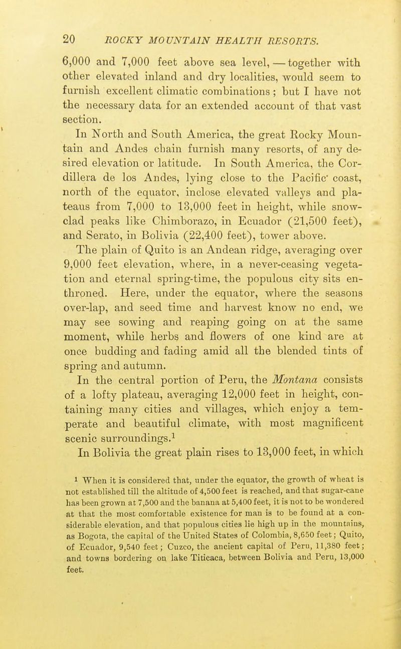 6,000 and 7,000 feet above sea level, — together with other elevated inland and dry localities, Avould seem to furnish excellent climatic combinations; but I have not the necessary data for an extended account of that vast section. In North and South America, the great Rocky Moun- tain and Andes chain furnisli many resorts, of any de- sired elevation or latitude. In South America, the Cor- dillera de los Andes, lying close to the Pacific coast, north of tlie equator, inclose elevated valleys and pla- teaus from 7,000 to 13,000 feet in height, while snow- clad peaks like Chimborazo, in Ecuador (21,500 feet), and Serato, in Bolivia (22,400 feet), tower above. The plain of Quito is an Andean ridge, averaging over 9,000 feet elevation, where, in a never-ceasing vegeta- tion and eternal spring-time, the populous city sits en- throned. Here, under the equator, where the seasons over-lap, and seed time and harvest know no end, we may see sowing and reaping going on at the same moment, while herbs and flowers of one kind are at once budding and fading amid all the blended tints of spring and autumn. In the central portion of Peru, the Montana consists of a lofty plateau, averaging 12,000 feet in height, con- taining many cities and villages, which enjoy a tem- perate and beautiful climate, with most magnificent scenic surroundings.^ In Bolivia the great plain rises to 13,000 feet, in which 1 When it is considered that, under the equator, the growth of wheat is not established till the altitude of 4,500 feet is reached, and that sugar-cane has been grown at 7,500 and the banana at 5,400 feet, it is not to be wondered at that the most comfortable existence for man is to be found at a con- siderable elevation, and that populous cities lie high up in the mountains, as Bogota, the capital of the United States of Colombia, 8,650 feet; Quito, of Ecuador, 9,540 feet; Cuzco, the ancient capital of Peru, 11,380 feet; and towns bordering on lake Titicaca, between Bolivia and Peru, 13,000 feet.