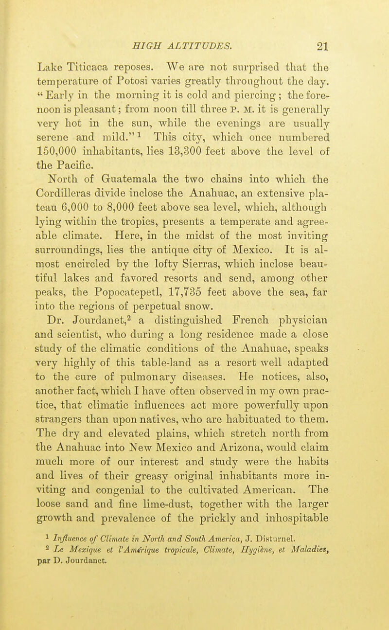 Lake Titicaca reposes. We are not surprised that the temperature of Potosl varies greatly throughout the day.  Early in the morning it is cold and piercing ; the fore- noon is pleasant; from noon till three P. M. it is generally very hot in the sun, while the evenings are usually serene and mild. ^ This city, which once numbered 150,000 inhabitants, lies 13,300 feet above the level of the Pacific. North of Guatemala the two chains into which the Cordilleras divide inclose the Anahuac, an extensive pla- teau 6,000 to 8,000 feet above sea level, which, although lying within the tropics, presents a temperate and agree- able climate. Here, in the midst of the most inviting surroundings, lies the antique city of Mexico. It is al- most encircled by the lofty Sierras, which inclose beau- tiful lakes and favored resorts and send, among other peaks, the Popocatepetl, 17,735 feet above the sea, far into the regions of perpetual snow. Dr. Jourdanet,^ a distinguished French physician and scientist, who during a long residence made a close study of the climatic conditions of the Anahuac, speaks very highly of this table-land as a resort well adapted to the cure of pulmonary diseases. He notices, also, another fact, which I have often observed in ray own prac- tice, that climatic influences act more powerfully upon strangers than upon natives, who are habituated to them. The dry and elevated plains, which stretch north from the Anahuac into New Mexico and Arizona, would claim much more of our interest and study were the habits and lives of their greasy original inhabitants more in- viting and congenial to the cultivated American. The loose sand and fine lime-dust, together with the larger growth and prevalence of the prickly and inhospitable 1 Influence of Climate in Noiih and South America, J. Disturnel. ^ Le Mexique et I'Am^rique tropicale, Climate, Hygiene, et Maladies, par D. Jourdanct.