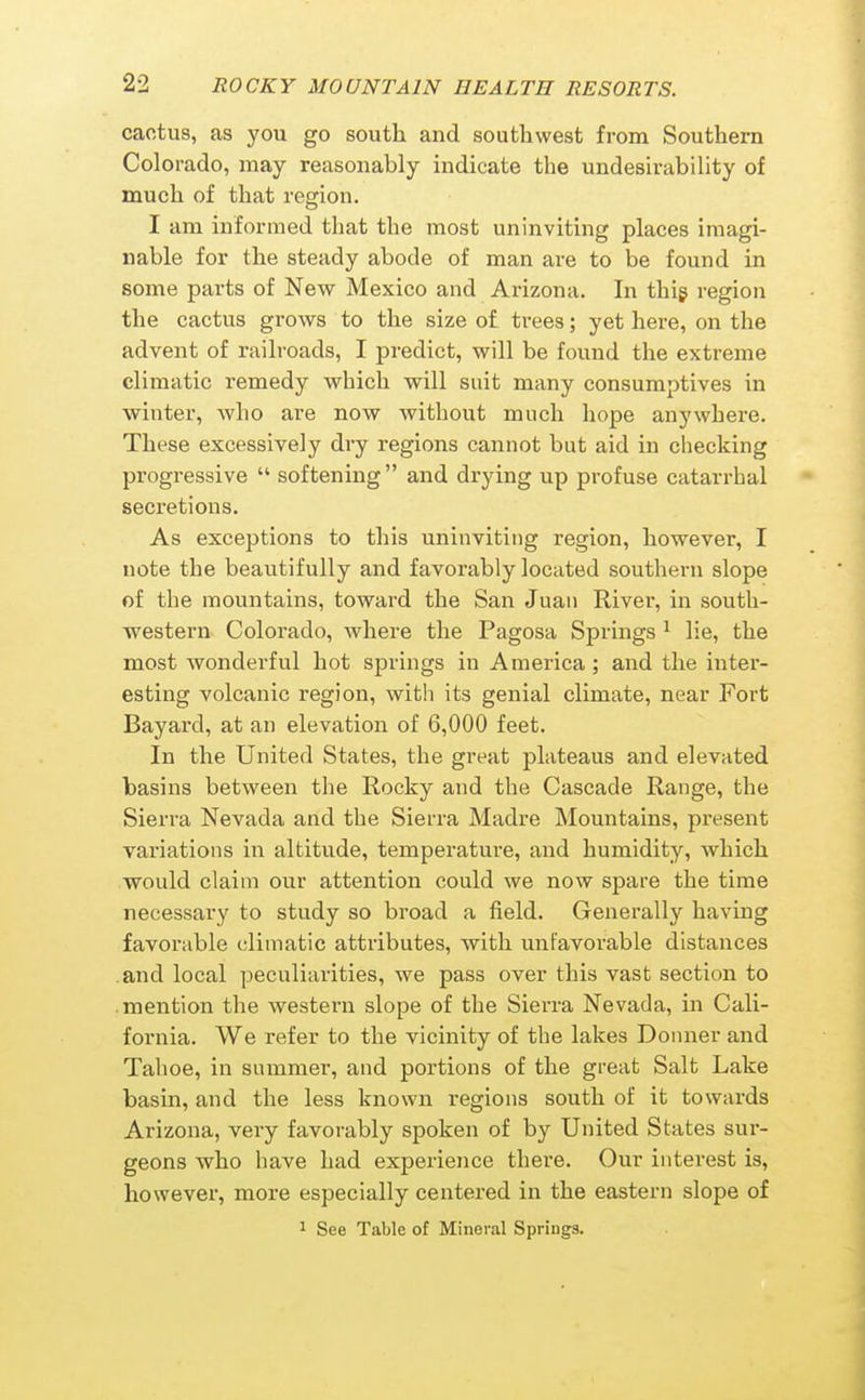 cactus, as you go south and southwest from Southern Colorado, may reasonably indicate the undesirability of much of that region. I am informed that the most uninviting places imagi- nable for the steady abode of man are to be found in some parts of New Mexico and Arizona. In thig region the cactus grows to the size of trees; yet here, on the advent of railroads, I predict, will be found the extreme climatic remedy which will suit many consumptives in winter, who are now without much hope anywhere. These excessively dry regions cannot but aid in checking progressive  softening and drying up profuse catarrhal secretions. As exceptions to this uninviting region, however, I note the beautifully and favorably located southern slope of the mountains, toward the San Juan River, in south- western Colorado, where the Pagosa Springs ^ lie, the most wonderful hot springs in America; and the inter- esting volcanic region, with its genial climate, near Fort Bayard, at an elevation of 6,000 feet. In the United States, the great plateaus and elevated basins between the Rocky and the Cascade Range, the Sierra Nevada and the Sierra Madre Mountains, present variations in altitude, temperatu.re, and humidity, which would claim our attention could we now spare the time necessary to study so broad a field. Generally having favorable climatic attributes, with unfavorable distances .and local peculiarities, we pass over this vast section to .mention the western slope of the Sierra Nevada, in Cali- fornia. We refer to the vicinity of the lakes Donner and Tahoe, in summer, and portions of the great Salt Lake basin, and the less known regions south of it towards Arizona, very favorably spoken of by United States sur- geons who have had experience there. Our interest is, however, more especially centered in the eastern slope of 1 See Table of Mineral Springs.
