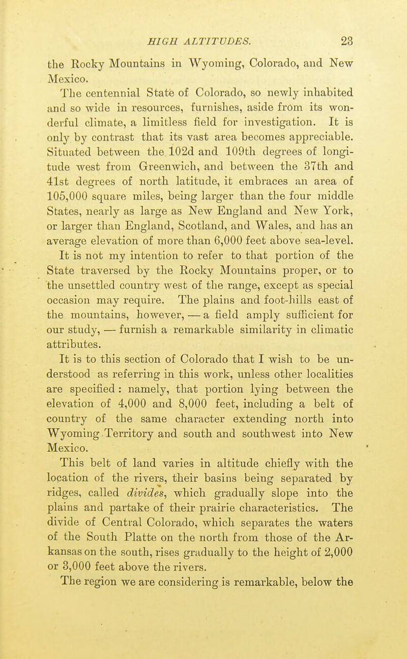 the Rocky Mountains in Wyoming, Colorado, and New Mexico. The centennial State of Colorado, so newly inhabited and so wide in resources, furnishes, aside frOm its won- derful climate, a limitless field for investigation. It is only by contrast that its vast area becomes appreciable. Situated between the. 102d and 109th degrees of longi- tude west from Greenwich, and between the 37th and 41st degrees of north latitude, it embraces an area of 105,000 square miles, being larger than the four middle States, nearly as large as New England and New York, or larger than England, Scotland, and Wales, and has an average elevation of more than 6,000 feet above sea-level. It is not my intention to refer to that portion of the State traversed by the Rocky Mountains proper, or to the unsettled country west of the range, except as special occasion may require. The plains and foot-hills east of the mountains, however, — a field amply sufficient for our study, — furnish a remarkable similarity in climatic attributes. It is to this section of Colorado that I wish to be un- derstood as referring in this work, unless other localities are specified : namely, that portion lying between the elevation of 4,000 and 8,000 feet, including a belt of country of the same character extending north into Wyoming Territory and south and southwest into New Mexico. This belt of land varies in altitude chiefly with the location of the rivers, their basins being separated by ridges, called divides, which gradually slope into the plains and partake of their prairie characteristics. The divide of Central Colorado, which separates the waters of the South Platte on the north from those of the Ar- kansas on the south, rises gradually to the height of 2,000 or 3,000 feet above the rivers. The region we are considering is remarkable, below the