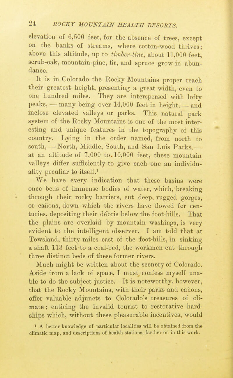 elevation of 6,600 feet, for the absence of trees, except on the banks of streams, where cotton-wood thrives; above this altitude, up to timber-line, about 11,000 feet, scrub-oak, mountain-pine, fir, and spruce grow in abun- dance. It is in Colorado the Rocky Mountains proper reach their greatest height, presenting a great width, even to one hundred miles. They are interspersed with lofty peaks, — many being over 14,000 feet in height, — and inclose elevated valleys or parks. This natural park system of the Rocky Mountains is one of the most inter- esting and unique features in the topography of this country. Lying in the order named, from north to south, — North, Middle, South, and San Luis Parks, — at an altitude of 7,000 to. 10,000 feet, these mountain valleys differ sufficiently to give each one an individu- ality peculiar to itself.^ We have every indication that these basins were once beds of immense bodies of water, which, breaking through their rocky barriers, cut deep, rugged gorges, or cafions, down which the rivers have flowed for cen- turies, depositing their d<^bris below the foot-hills. That the plains are overlaid by mountain washings, is very evident to the intelligent observer. I am told that at Towsland, thirty miles east of the foot-hills, in sinking a shaft 113 feet to a coal-bed, the workmen cut through three distinct beds of these former rivers. Much might be written about the scenery of Colorado. Aside from a lack of space, I must confess myself una- ble to do the subject justice. It is noteworthy, however, that the Rocky Mountains, with their parks and caiions, offer valuable adjuncts to Colorado's treasures of cli- mate ; enticing the invalid tourist to restorative hard- ships which, without these pleasurable incentives, would 1 A better knowledge of particular localities will be obtained from the climatic map, and descriptions of health stations, farther on in this work.