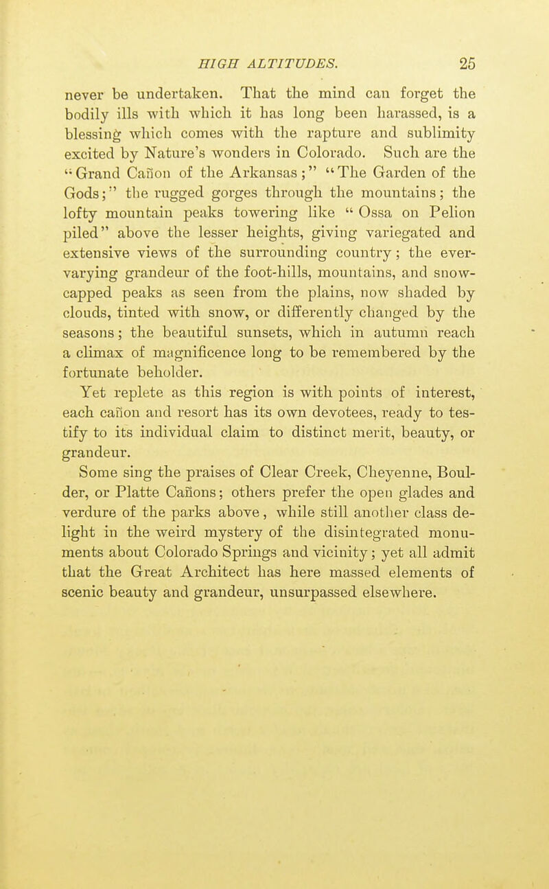 never be undertaken. That tlie mind can forget the bodily ills with which it has long been harassed, is a blessing which comes with the rapture and sublimity- excited by Nature's wondei-s in Colorado. Such are the '•Grand Canon of the Arkansas; The Garden of the Gods; the rugged gorges through the mountains; the lofty mountain peaks towering like  Ossa on Pelion piled above the lesser heights, giving variegated and extensive views of the surrounding country; the ever- varying grandeur of the foot-hills, mountains, and snow- capped peaks as seen from the plains, now shaded by clouds, tinted with snow, or differently changed by the seasons; the beautiful sunsets, which in autumn reach a climax of magnificence long to be remembered by the fortunate beholder. Yet replete as this region is with points of interest, each canon and resort has its own devotees, ready to tes- tify to its individual claim to distinct merit, beauty, or grandeur. Some sing the praises of Clear Creek, Cheyenne, Boul- der, or Platte Canons; others prefer the open glades and verdure of the parks above, while still another class de- light in the weird mystery of the disintegrated monu- ments about Colorado Springs and vicinity; yet all admit that the Great Architect has here massed elements of scenic beauty and grandeur, unsurpassed elsewhere.