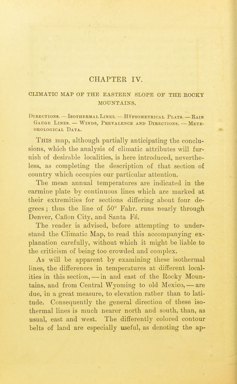 CLIMATIC MAP OF THE EASTERN SLOPE OF THE KOCKY MOUNTAINS. Oi RECTioNS. — Isothermal Lines. — Hypsometrical Plats. — Kain Gauge Lines. — Winds, Prevalence and Directions. — Mete- orological Data. This map, altliougli partially anticipating the conclu- sions, which the analysis of climatic attributes will fur- nish of desirable localities, is here introduced, neverthe- less, as completing the description of that section of country which occupies our particular attention. The mean annual temperatures are indicated in the carmine plate by continuous lines which are marked at their extremities for sections differing about four de- grees ; thus the line of 60° Fahr. runs nearly through Denver, Caiion City, and Santa F^. The reader is advised, before attempting to under- stand the Climatic Map, to read this accompanying ex- planation carefully, without which it might be liable to the criticism of being too crowded and complex. As will be apparent by examining these isothermal lines, the differences in temperatures at different local- ities in this section, — in and east of the Rocky Moun- tains, and from Central Wyoming to old Mexico, — are due, in a great measure, to elevation rather than to lati- tude. Consequently the general direction of these iso- thermal lines is much nearer north and south, than, as usual, east and west. The differently colored contour belts of land are especially useful, as denoting the ap-