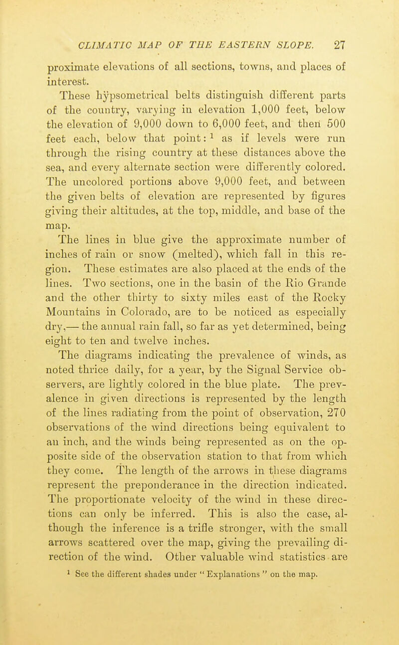 proximate elevations of all sections, towns, and places of interest. These liypsometrical belts distinguish different parts of the country, varying in elevation 1,000 feet, below the elevation of 9,000 down to 6,000 feet, and then 500 feet each, below that point: ^ as if levels were run through the rising country at these distances above the sea, and every alternate section were differently colored. The uncolored portions above 9,000 feet, and between the given belts of elevation are represented by figures giving their altitudes, at the top, middle, and base of the map. The lines in blue give the approximate number of inches of rain or snow (melted), which fall in this re- gion. These estimates are also placed at the ends of the lines. Two sections, one in the basin of the Rio Grande and the other thirty to sixty miles east of the Rocky Mountains in Colorado, are to be noticed as especially dry,— the annual rain fall, so far as yet determined, being eight to ten and twelve inches. The diagrams indicating the prevalence of winds, as noted thrice daily, for a year, by the Signal Service ob- servers, are lightly colored in the blue plate. The prev- alence in given directions is represented by the length of the lines radiating from the point of observation, 270 obseiwations of the wind directions being equivalent to an inch, and the winds being represented as on the op- posite side of the observation station to that from which they come. The length of the arrows in these diagrams represent the preponderance in the direction indicated. The proportionate velocity of the wind in these direc- tions can only be inferred. This is also the case, al- though the inference is a trifle stronger, with the small arrows scattered over the map, giving the prevailing di- rection of the wind. Other valuable wind statistics are 1 See the different shades under  Explanations  on the map.