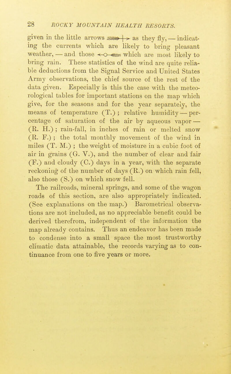 given in the little arrows | > as they fly, — indicat- ing the currents which are likely to bring pleasant weather, — and those -tr-o-«^. which are most likely to bring rain. These statistics of the wind are quite relia- ble deductions from the Signal Service and United States Army observations, the chief source of the rest of the data given. Especially is this the case with the meteo- rological tables for important stations on the map which give, for the seasons and for the year separately, the means of temperature (T.) ; relative humidity — per- centage of saturation of the air by aqueous vapor — (R. H.) ; rain-fall, in inches of rain or melted snow (R. F.) ; the total monthly movement of the wind in miles (T. M.) ; the weight of moisture in a cubic foot of air in grains (G. V.), and the number of clear and fair (F.) and cloudy (C.) days in a year, with the separate reckoning of the number of days (R.) on which rain fell, also those (S.) on which snow fell. The railroads, mineral springs, and some of the wagon roads of this section, are also appropriately indicated. (See explanations on the map.) Barometrical observa- tions are not included, as no appreciable benefit could be derived therefrom, independent of the information the map already contains. Thus an endeavor has been made to condense into a small space the most trustworthy climatic data attainable, the records varying as to con- tinuance from one to five years or more.