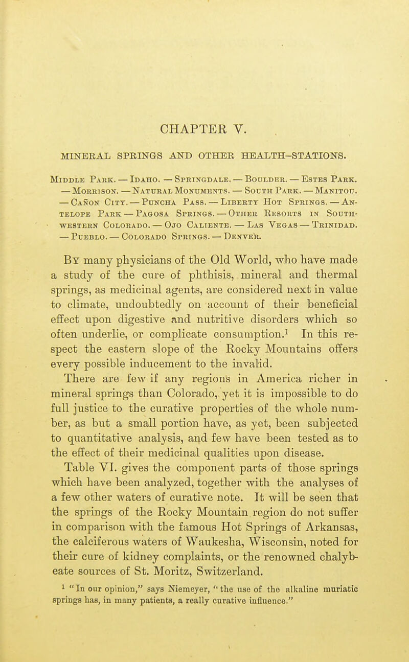 MINERAL SPKINGS AND OTHER HEALTH-STATIONS. Middle Park. — Idaho. — Springdale. — Boulder. — Estes Park. — Morrison. —Natural Monuments. — South Park. —Manitou. — Canon City. — Puncha Pass. — Liberty Hot Springs. — An- telope Park — Pagosa Springs. — Other Resorts in South- western Colorado. — Ojo Caliente. — Las Vegas — Trinidad. — Pueblo. — Colorado Springs. — Denver. By many physicians of the Old World, who have made a study of the cure of phthisis, mineral and thermal springs, as medicinal agents, are considered next in value to climate, undoubtedly on account of their beneficial effect upon digestive and nutritive disorders which so often underlie, or complicate consumption.^ In this re- spect the eastern slope of the Rocky Mountains offers every possible inducement to the invalid. There are few if any regions in America richer in mineral springs than Colorado, yet it is impossible to do full justice to the curative properties of the whole num- ber, as but a small portion have, as yet, been subjected to quantitative analysis, and few have been tested as to the effect of their medicinal qualities upon disease. Table VI. gives the component parts of those springs which have been analyzed, together with the analyses of a few other waters of curative note. It will be seen that the springs of the Rocky Mountain region do not suffer in comparison with the famous Hot Springs of Arkansas, the calciferous waters of Waukesha, Wisconsin, noted for their cure of kidney complaints, or the renowned chalyb- eate sources of St. Moritz, Switzerland. 1  In our opinion, says Niemeyer,  the use of the alkaline muriatic springs has, in many patients, a really curative influence.