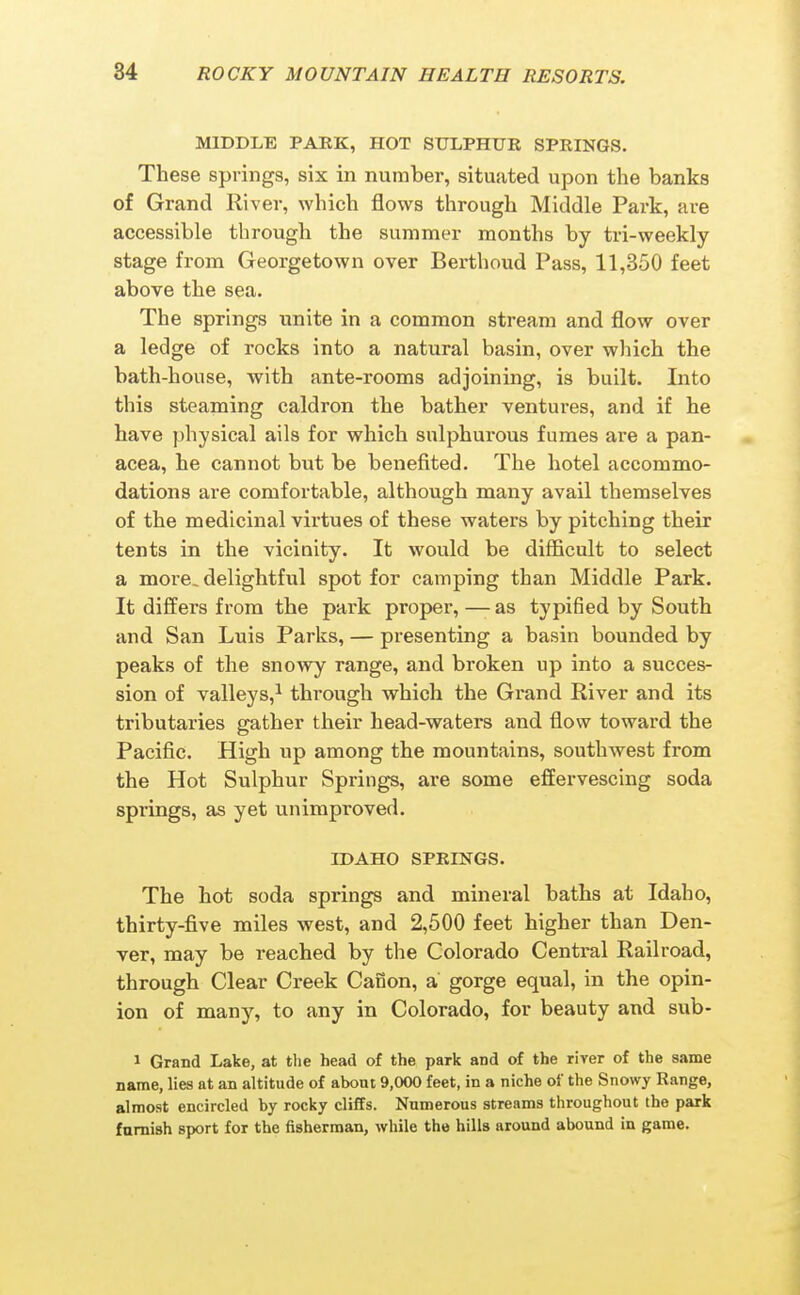 MIDDLE PAEK, HOT SULPHUR SPRINGS. These springs, six in number, situated upon the banks of Grand River, which flows through Middle Park, are accessible through the summer months by tri-weekly stage from Georgetown over Berthoud Pass, 11,350 feet above the sea. The springs unite in a common stream and flow over a ledge of rocks into a natural basin, over which the bath-house, with ante-rooms adjoining, is built. Into this steaming caldron the bather ventures, and if he have physical ails for which sulphurous fumes are a pan- acea, he cannot but be benefited. The hotel accommo- dations are comfortable, although many avail themselves of the medicinal virtues of these waters by pitching their tents in the vicinity. It would be difficult to select a more, delightful spot for camping than Middle Park. It differs from the park proper,—-as typified by South and San Luis Parks, — presenting a basin bounded by peaks of the snow^ range, and broken up into a succes- sion of valleys,^ through which the Grand River and its tributaries gather their head-waters and flow toward the Pacific. High up among the mountains, southwest from the Hot Sulphur Springs, are some effervescing soda springs, as yet unimproved. IDAHO SPRINGS. The hot soda springs and mineral baths at Idaho, thirty-five miles west, and 2,500 feet higher than Den- ver, may be reached by the Colorado Central Railroad, through Clear Creek Canon, a gorge equal, in the opin- ion of many, to any in Colorado, for beauty and sub- 1 Grand Lake, at the head of the park and of the river of the same name, lies at an altitude of about 9,000 feet, in a niche of the Snowy Range, almost encircled by rocky cliffs. Numerous streams throughout the park furnish sport for the fisherman, while the hills around abound in game.