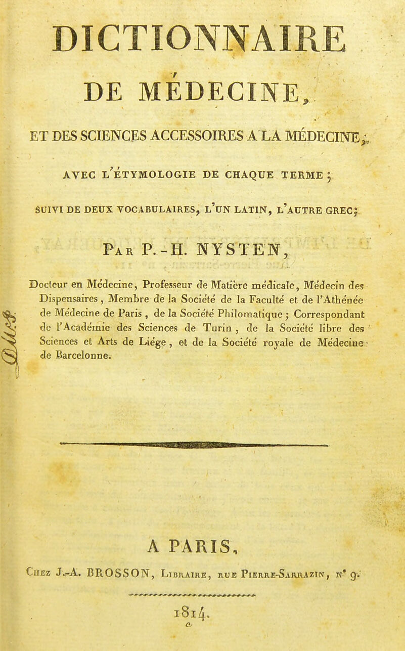 DICTIONNAIRE DE MÉDECINE, ET DES SCIENCES ACCESSOIRES A LA MÉDECINE;, AVEC l'ÉtYMOLOGIE DE CHAQUE TERME j SUIVI DE DEUX VOCABULAIRES, l'un LATIN, L'AUTRE GRECf Far P. - H. NYSTE'N, Docteur en Médecine, Professeur de Matière médicale, Médecin des Dispensaires, Membre de ]a Société de la Faculté et de l'Athénée de Médecine de Paris , de la Société Philomalique Correspondant de l'Académie des Sciences de Turin , de la Société libre des Sciences et Arts de Liège, et de la Société royale de Médecine - de Barcelonne. A PARIS, Chez J.rA. BROSSON, Libraire, rue Pierre-SarrAzw, n* g. l8l4.