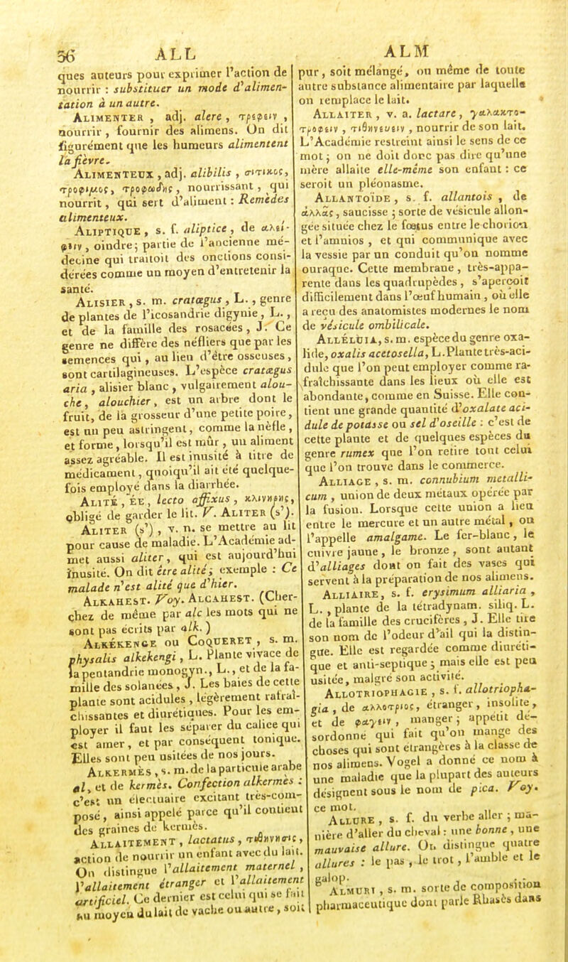 §6 ALL ques anceurs pouv exprimer l'action de nourrir : substituer un mode d'alimen- tation à un autre. Alimenter , adj. alere , vptpw , nourrir , fournir des alimens. On dit figurément que les humeurs alimentent la fièvre. Alimentetjx , adj. alibilis , o-itixm, TpoptfiLbt, TpopaiJ»; , nourrissant , qui nourrit, qui sert d'aliment : Remèdes alimcnteux. , AlipTiqce, s. f. aliptice, de «Aêi- <s»iv, oindre; partie de l'ancienne mé- decine qui traitoit des onctions consi- dérées comme un moyen d'entretenir la santé. Alisier, s. m. cratcegus, L., genre de plantes de l'icosandrie digynie , L., et de la famille des rosacées, J. Ce genre ne diffère des néfliers que par les •emences qui, au lieu d'être osseuses, sont cartilagineuses. L'espèce cratizgus aria , alisier blanc , vulgairement alou- che, alouchier, est un arbre dont le fruit, de la grosseur d'une petite poire, est un peu astringent, comme la nèfle , et forme , lorsqu'il est mûr, un aliment assez agréable. Il est inusité à litre de médicament, quoiqu'il ait été quelque- fois employé dans la diarrhée. Alité ,ée, lecto affixus , xmvmphc, obligé de garder le lit. V. Aliter (s'J Aliter (s') , v. n. se mettre au lit pour cause de maladie. L'Académie^ad- met aussi aliter, qui est aujourd'hui inusité. On dit être alité; exemple : Ce malade n'est alité que d'hier. Alkahest. Voy. Alcahest. (Cher chez de même par aie les mots qui ne sont pas écrits par alk. ) Alkekence ou Coqderet , s. m. physalis alkekengi,L. Plante vivaçe de îapentandriemonogyn., L., et de la la- mille des solanees , J. Les baies de cette plante sont acidulés , légèrement rafraî- chissantes et diurétiques. Pour les em- ployer il faut les séparer du calice qu. est amer, et par conséquent tonique. Elles sont peu usitées de nos jours. Alkermès , s. m.dc la particule arabe «Z, et de kermès. Confection alkermes : c'es' un eieciuaire excitant tres-com- posé , ainsi appelé parce qu'il contient des graines de kermès. Allaitement , lactatus , T«â»v«cr>;, action de nourrir un enfant avec du lait. On dislingue I1allaitement maternel , Vallaitement étranger et allaitement artificiel. Ce dernier est celui qqi se fait hii moyen du lait de vache ou autre, soit AL M pur, soit mélangé, ou même de toute autre substance alimentaire par laquelle on remplace le Lait* Allaiter , v. a. lactare, ya^auri- Tftpf v , TiSnysueiv , nourrir de son lait. L'Académie restreint ainsi le sens de ce mot ; on ne doil donc pas dire qu'une mère allaite elle-même son enfant : ce seroit un pléonasme. Allantoïde , s. f. allantois , de ttAXÎj, saucisse ; sorte de vésicule allon- gée située chez le foetus entre le chorioa et l'amuios , et qni communique avec la vessie par un conduit qu'on nomme ouraque. Cette membrane , très-appa- rente dans les quadrupèdes , s'aperçoit difficilement dans l'œuf humain , où elle a reçu des anatomistes modernes le nom de vésicule ombilicale. Alléluia, s. m. espècedu genre oxa- lide, o*a/« acetosella, L.Plante très-aci- dule que l'on peut employer comme ra- fraîchissante dans les lieux où elle est abondante,comme en Suisse. Elle con- tient une grande quantité d'oxalate aci- dulé de potasse ou sel d'oseille : c'est de cette plante et de quelques espèces du genre rumex que l'on retire tout celui que l'on trouve dans le commerce. Alliage , s. m. connubium metalli- cum , union de deux métaux opérée par la fusion. Lorsque cette union a lien entre le mercure et un autre métal, on l'appelle amalgame. Le fer-blanc , le cuivre jaune , le bronze , sont autant d'alliages dont on fait des vases qui servent à la préparation de nos alimens. AlliAIRE, s. f. erysimum alliaria , L. .plante de la tétradynam. siliq. L. de la famille des crucifères , J. Elle tue son nom de l'odeur d'ail qui la distin- gue. Elle est regardée comme diuréti- que et aiUi-seplique ; mais elle est peu usitée, malgré son activité. Allotriophagie , s. 1. allotnopha.- eia.de *xxo<rf.oc, étranger, insolite, tt de manger; appétit dé- sordonné qui fait qu'on mange des choses qui sont étrangères à la classe de nos alimens. Yogel a donné ce nom à une maladie que la plupart des auteurs désigneut sous le nom de pica. Voy. ce mot. ,,i Allure, s. f. du verhe aller ; ma- nière d'aller du cheval : une bonne , une mauvaise allure. Oi. distingue quatre allures : le pas , le trot, L amble et le ^Almuri , s. m. sorte de composition pharmaceutique dont parle Rhasès dans