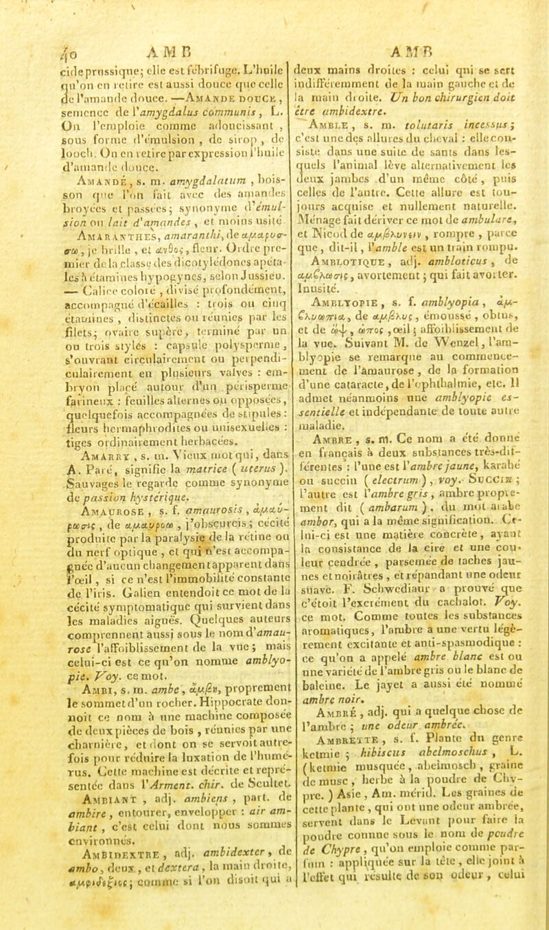 jfb A m n cide prnssique; olie est fébrifuge. L'huile qu'on en retire esl aussi douce que celle de l'amande douce. —Amande douce , semence de V amygdalus commuais , L. On l'emploie comme adoucissant . sous forme d'émulsion , de sirop , de loocli. On en retire par expression l'huile d'amande douce. Amande, s. m. amygdalntiim , bois- son que l'un fait avec des amandes broyées et passées ; .synonyme d'einu/- jj'o/i on lait d'amandes, et moins usile Amaranthes, amarant!ii,(]ca.l/-ctft/e- ira.*, je Brille , et <2v9oj, fleur. Ordre pre- mier de la classe des dicotylédones apéta- les a étaruines hy pogyncs, selon Jussieu. — Calice coloié , divisé pi ofondéinent, accompagné d'écaillés : trois ou cinq étamines , distinctes ou réunies par les filets; oVahe supère, terminé par un ou trois styles : capsule polysperme, s'onvrant ciiculai'cnient ou perpendi- culairement en plusieurs valves : em- bryon placé autour d'un périspeime farineux : feuilles alternes ou opposées, quelquefois accompagnées de stipules: fleurs hermaphrodites ou uuisexuelies : tiges ordinairement herbacées. Amarry , s. m. Vieux motqni, dans A. Paré, signifie la matrice ( utérus ). Sauvages le regarde comme synonyme de passion hystérique. AmAurose , s. f. amaurosis , à^/.stû- pœo-i; , de */jia.ypou> , j'obscurcis; cécité produite parla paralysie de la rétine ou du nerf optique , et qui n'est accompa- gnée d'aucun changementapparent dans l'œil, si ce n'est l'immobilité constante dç l'iris. Galien entendoit ce mot de la cécité symptomatique qui survient dans les maladies aiguës. Quelques auteurs comprennent aussi sous le nomà'amau- rose rafFoiblissemcnt de la vne ; mais celui-ci est ce qu'on nomme amblyo- pie. Voy. ce mot. A.mbi, s. m. amhc , proprement le sommetd'un rocher. Hippocrate don- juoit ce nom a une machine composée de deux pièces de bois , réunies par line cbainièrc, et dont on se servoit autre- fois pour réduire la luxation de l'humé- rus. Celte macbine est décrite et repré- sentée dans ['Arment, chir. de Scullet. Ambiant , adj. ambiens , part, de ambire, entourer, envelopper : air am- biant , c'est celui dont nous sommes environnés. Ambidextre, adj. ambidexter, de *mbo, deux., et dextera, la main droite, «/«puTi^icc; comme si l'on disait qui « A ?,I H deux mains droites : celui qui se sert indifféremment de la main gauche et de la main droite. Un bon chirurgien doit être ambidextre. Amble, s. m. tolutaris incessus ; c'est une des allures du cheval : ellecon- siste dans une suite de sauts dans les- quels l'animal lève alternativement le» deux jambes d'un même côté, puis celles de l'autre. Cette allure est tou- jours acquise et nullement naturelle. Ménage fait dériver ce mol de ambulurt, et Nicod de <t//y2tom/v, rompre , parce que, dit-il, Vamble est un tiain rompu. Amblotïque , adj. ambloticus , de a.u.Qhoùmi, avortement ; qui fait avorter. Inusité. Amp.ltopie , s. f. amblyopia , àft- Cxomina., de tfifixut > émoussé , obtut, et de cii-if , mirai ,ceil ; affbibiissement de la vue. Suivant M. de Wenzel, l'am- blyopie se remarque au commence- ment de l'àmaurose , de la formation d'une cataracte,del'ophthalmie, etc. 11 admet néanmoins une amblyopic es- sentielle et indépendante de toute autre maladie. Ambre , s. m. Ce nom a été donne en français à deux substances très-dit- léreutes: l'une est l'ambre jaune, karahé ou succin ( electrum ) , voy.- Socciss ; l'autre est Vambre gris , ambrepropie- ment dit (ambarum). du mot ai aie ambor, qui a la même signification. Ct • lni-ci est une matière concrète, ayant la consistance de la cire et une cou- leur cendrée , parsemée de taches jau- nes et noirâtres , et répandant une odeur suave. F. Schwcdiaur a prouvé que c'étoit l'excrément du cachalot. Voy. ce mot. Comme toutes les substances aromatiques, l'ombre a une vertu légè- rement excitante ct anti-spasmodique : ce qu'on a appelé ambre blanc est ou une variété de l'ambre gris ou le blanc de baleine. Le jayet a aussi été nommé ambre noir. Ambre , adj. qui a quelque chose de l'ambre; une odeur ambrée. Ambrettf. , s. f. Plante dn genre ketmie ; hibiscus abelmoschus , L. (ketmie musquée , abeimosch , çraine de musc, herbe à la poudre de Chy- pre. ) Asie , Am. merid. Les graines de cette plante , qui ont une odeur ambrée, servent dans le Levant pour faire la poudre connue sous le nom de peudre de Chypre , qu'on emploie comme pai- fùtn : appliquée sur la tète, elle joint à l'effet qui résulte de son odeur , celui