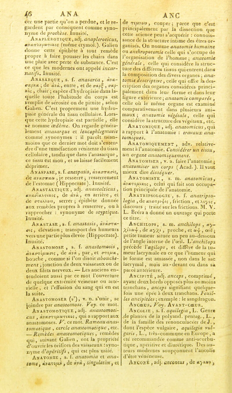 ccr une partie qu'on a perdue, et le re- gardent par conséquent comme syno- nyme de prothèse. Inusité. Anaplérotique, adj. anapleroticus, «vttTrX-ifMTiJcos (même ctymol.). Galion donne cette épithète à tout remède propre à iaire pousser les chahs dans une plaie avec perte de substance. C'est te que les modernes ont appelé incar- na tifs. Inusité. AnasArqee , s. f. anasarca , àva.- tnipua. • de âvà, entre , et de tra.^ , a-etji- xè.5 , chair • espèce d'hydropisie dans la- quelle toute l'habitude du corps est remplie de sérosité ou de pituite , selon Gaiien. C'est proprement une Irydro- pisie générale du tissu cellulaire. Lors- que cette hydropisie est partielle , elle se nomme œdème. On regarde généra- lement anasarque et leucophlegmatie comme synonymes : il paioît néan- moins que ce dernier mot doit s'enteiT- dre d'une tuméfaction rénitente du tissu cellulaire , taudis que dans l'anasarque, ce tissu est mou , et sa laisse facilement déprimer. Ànaspase, s. f. anaspasis, àvat-r-ra-riç, de avaer-rao) , je resserre j resserrement de l'estomac ( Hippocrate). Inusité. Ah astaltiqce , adj. anastalticus , êiva.Fla.X'TUioç, de avà, en arrière, et de o-TtA?i£iv, serrer • épithète donnée aux remèdes propres a resserrer, ou à rapprocher : synonyme de styptique. Inusité. Anastase , s. f. anastasis, àvdrrra- «iç, élévation ; transport des humeurs ■vers une partie plus élevée (Hippocrate). Inusité. Anastomose , s. f. anastomosis , à.vtt<mifj.a><m , de àyà. , par , et avo/set, bouche , comme si l'on disoit abouche- jjient ; jonction de deux vaisseaux ou de deux filets nerveux. — Les anciens en- tendoient aussi par ce mot l'ouverture de quelque extrémité veineuse ou arté- rielle , et l'effusion du sang qui en est la suite. Anastomoser (s'), v. n. s'unir, se joindre par anastomose. Voy. ce mot. Anastomotiqtje , adj. anastomoti- cus , <iya.(7T!)iuû)TiK6s, qui a rapport aux anastomoses. V. ce mot. Rameau anas- tomotique , cercle anastomotique , etc. Remèdes anastomotiques, remèdes qui, suivant Gaiien, ont la propriété d'ouvrir les orifices des vaisseaux : syno- nyme d'apéritifs , qui est pins usitV. Anatomie , s. f. anatomia et ana- tome, iiewp.», de «y*, singulatim, et de rtpvuy, couper ; parce que c'est principalement par la dissection que cette science peut s'acquérir : connois- sance de la structure intime des êtres or- ganisés. On nomme anatomie humaine ou anthropotomie celle qui s'occupe de l'organisation de l'homme ; anatomie générale , celle qui considère la struc- ture des différons tissus qui entrent dans la composition des divers organes ; ana- tomie descriptive, celle qui offie la des- cription des organes considères princi- palement dans leur forme et dans leur ligure extérieure ; anatomie comparée , celle où le même organe est examiné comparativement dans plusieurs ani- maux ; anatomie végétale, celle qui considère la structure des végétaux, etc. Anatomique , adj. anatomicus, qui a rapport à l'anatomie : travaux ana- tomiques. Anatomiquement , adv. relative- ment à l'anatomie. Considérer un tissu, un organe anatomiquement. Anatomiser , v. a. faire l'anatomie ; anatomiser un corps (Acad. ). Il vaut mieux dire disséquer. Awatomiste , s. m. anatomicus, ÀvsiTOfAiKoç, celui qui fait son occupa- tion principale de l'anatomie. Anatripsoiogie , s. f. anatripso- logia , de ava<rf i4»ç, friction , et \oyt>;, discours ; traité sur les frictions. M. V. L. Bréra a donné un ouvrage qui porte ce titre, v Anchilops, s. m. anchilops , ay- ;tiXû>4 , de a-yX1 , proche, et co-J-, ttl' ; petite tumeur située un peu au-dessous de l'angle interne de l'œil. Uanchilops précède Vagilops , et diffère de la tu- meur lacrymale en ce que l'humeur qui le lorme est amassée , non dans le sac lacrymal, mais au-devant ou dans sa paioi antérieure. Ancipite , adj. anceps, comprimé, ayant deux bords opposés plus ou moins tranchans , anceps signifiant quelque- fois une épée à deux tranchans. Feuil- les aiicipitées ; exemple : le sangdragon. Ancœur. Voy. Avant-cœur. Ancolie , s. f. aquilegia , L. Genre ,de plantes de la polyand. peniag., L., de la famille des renonculacécs de J., dont l'espèce vulgaire, aquilegia vul- garis . L., très-commune en Lui ope, a été recommandée comme anti-scorbu- tique , nneiitivc et diurétique. Des au- teurs modernes soupçonnent l'ancolie d'être vénéneuse. AkCoké , adj. ancencus , de nymei,